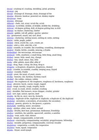 drcení - crushing of, crushing, shredding, grind, grinding
drcnout - jog
drenáž - drainage of, drainage, drain, drainage of the
drezína - draisine, handcar, powered car, donkey engine
drezírovat - train
drezúra - dressage
drhnout - chafe, rub, scour, scrub the, scrub
driblovat - to dribble, dribble, of dribble, dribble the, dribbling
drilovat - rd degree grilling, drill, rd degree grilling him, to drill
drkotat - to chatter, chattering, chatter
drmolit - gabble, roll off, gibber, sputter, splatter
drn - greensward, sward, sod, turf, divot
drnčení - chattering, rattling noises, rattling of, rattle, rattling
drnčet - rattle, jangle, judder
drobek - chick, crumb the, a jot, crumb, jot
drobet - whit a, whit, whit the, a bit
drobit - crumble, to crumble, the crumbling, crumbling, disintegrate
drobivý - friable, brittle, crumbly, mincing, a friable
drobnohled - the microscope, microscope
drobnost - trifle, smallness, a small thing, little thing, small thing
drobné - minor, little, small, tiny, change
drobný - tiny, small, minor, fine, little
droby - offal, giblets, meat offal, offal of
droga - drug, dope, a drug, the drug, drug is
drogerie - a drugstore, drugstore, drugstores, chemist
drolit - crumble, to crumble, crumbly, seeping away, frayed
drolivý - crumbly, friable
droždí - yeast, the yeast, of yeast, yeasts
drožka - hansom, cab, hackney, hackney coach
drožkář - the cabbie, cabman, cabbie
drsnost - the roughness of, the roughness, roughness of, harshness, roughness
drsný - abrasive, harsh, coarse, rough, rugged
drsně - tough, harshly, rough, roughly, harsh
drtit - crush, to crush, shred, crushed, crushing
drtič - shredder, flail mowers, straw chopper, crusher, grinder
druh - sort, type, nature, species, kind
druhdy - by the ex, once, once by, formerly
druhopis - duplicate of the, duplicate of, duplicate, a duplicate of, the duplicate
druhotný - secondary, a secondary, of secondary, the secondary
druhový - generic, generic in, the generic, a generic
druhořadý - middling, minor, secondary
druhý - another, other, next, latter, second
družba - Družba, best man, groomsman, bridesman, friendship
družice - satellites, the satellite, spacecraft, satellite, a satellite
družina - train, suite, club, retinue
družit - mingle, companionable, in bed with
družnost - conviviality, companionship, sociability, gregariousness, fellowship
družný - sociable, gregarious, companionable, convivial, liveable
družstevní - cooperative, a credit, the cooperative
družstvo - team, squad, cooperative
dryáda - Dryad, wood nymph
 