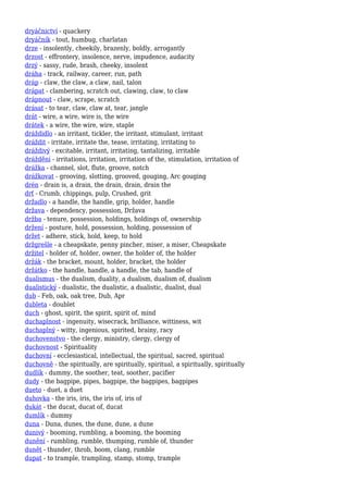 dryáčnictví - quackery
dryáčník - tout, humbug, charlatan
drze - insolently, cheekily, brazenly, boldly, arrogantly
drzost - effrontery, insolence, nerve, impudence, audacity
drzý - sassy, rude, brash, cheeky, insolent
dráha - track, railway, career, run, path
dráp - claw, the claw, a claw, nail, talon
drápat - clambering, scratch out, clawing, claw, to claw
drápnout - claw, scrape, scratch
drásat - to tear, claw, claw at, tear, jangle
drát - wire, a wire, wire is, the wire
drátek - a wire, the wire, wire, staple
dráždidlo - an irritant, tickler, the irritant, stimulant, irritant
dráždit - irritate, irritate the, tease, irritating, irritating to
dráždivý - excitable, irritant, irritating, tantalizing, irritable
dráždění - irritations, irritation, irritation of the, stimulation, irritation of
drážka - channel, slot, flute, groove, notch
drážkovat - grooving, slotting, grooved, gouging, Arc gouging
drén - drain is, a drain, the drain, drain, drain the
drť - Crumb, chippings, pulp, Crushed, grit
držadlo - a handle, the handle, grip, holder, handle
država - dependency, possession, Država
držba - tenure, possession, holdings, holdings of, ownership
držení - posture, hold, possession, holding, possession of
držet - adhere, stick, hold, keep, to hold
držgrešle - a cheapskate, penny pincher, miser, a miser, Cheapskate
držitel - holder of, holder, owner, the holder of, the holder
držák - the bracket, mount, holder, bracket, the holder
držátko - the handle, handle, a handle, the tab, handle of
dualismus - the dualism, duality, a dualism, dualism of, dualism
dualistický - dualistic, the dualistic, a dualistic, dualist, dual
dub - Feb, oak, oak tree, Dub, Apr
dubleta - doublet
duch - ghost, spirit, the spirit, spirit of, mind
duchaplnost - ingenuity, wisecrack, brilliance, wittiness, wit
duchaplný - witty, ingenious, spirited, brainy, racy
duchovenstvo - the clergy, ministry, clergy, clergy of
duchovnost - Spirituality
duchovní - ecclesiastical, intellectual, the spiritual, sacred, spiritual
duchovně - the spiritually, are spiritually, spiritual, a spiritually, spiritually
dudlík - dummy, the soother, teat, soother, pacifier
dudy - the bagpipe, pipes, bagpipe, the bagpipes, bagpipes
dueto - duet, a duet
duhovka - the iris, iris, the iris of, iris of
dukát - the ducat, ducat of, ducat
dumlík - dummy
duna - Duna, dunes, the dune, dune, a dune
dunivý - booming, rumbling, a booming, the booming
dunění - rumbling, rumble, thumping, rumble of, thunder
dunět - thunder, throb, boom, clang, rumble
dupat - to trample, trampling, stamp, stomp, trample
 