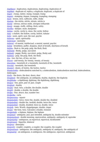 duplikace - duplication, duplications, duplicating, duplication of
duplikát - duplicate of, replica, a duplicate, duplicate, a duplicate of
dupot - clump, clatter, stamp, trample, tramp
dupání - stomping, dupani, tramping, trampling, stamping
dusit - braise, stew, suffocate, stifle, choke
dusitan - the nitrite, nitrite, nitrate, nitrite is
dusitý - nitrous, nitrous oxide, nitrogen trifluoride
dusný - muggy, stuffy, stifling, thick, sultry
dusítko - damper, mute, dampener
dutina - cavity, cavity is, sinus, the cavity, hollow
dutý - a hollow, the hollow, cavity, hollow, tubular
duše - souls, spirit, soul, the soul, psyche
duševno - spirit, spirituality
duševnost - mentality
duševní - of mental, intellectual, a mental, mental, psychic
dušný - breathless, puffer, dyspnea, short of breath, shortness of breath
dužina - flesh is, the pulp, pulp, the flesh, flesh
dužinatý - fleshy, pulpy, succulent
dužnatý - pappy, fleshy, succulent, pulpy, fleshy and
dužnina - pulp, the pulp, flesh, the flesh
dva - two, the two, of two, are two
dvacet - and twenty, for twenty, twenty, of twenty
dvacetina - twentieth of, a twentieth, twentieth of the, twentieth
dvacátý - twentieth, the twentieth
dvanáct - dozen, of twelve, the twelve, twelve
dvanáctistěn - dodecahedron matched to, a dodecahedron, dodecahedron matched, dodecahedron,
dodecagon
dveře - the doors, the door, doors, door
dvojakost - the ambiguity, an ambiguity, duality, duplicity, the duplicity
dvojhláska - a diphthong, diphtong, the diphthong, diphthong
dvojice - two, pairs, pair of, pair, couple
dvojitost - duality
dvojitý - dual, twin, a double, the double, double
dvojitě - double, a double, the double
dvojka - Pair, deuce, duo, number two
dvojkolka - carts
dvojmocnina - square
dvojnásobek - twice, twice the, double, double the, doubled
dvojnásobný - double the, twofold, double, twice the, twice
dvojnásobně - doubly, doubled, twice as, double, twice
dvojník - twin, Wraith, doppelganger, double, ringer
dvojný - the twin, twin, Calculate a double, twinned
dvojplošník - a biplane, biplane, the biplane
dvojsmysl - ambiguity, pun, pun intended, ambiguity by, double entender
dvojsmyslnost - double meaning, equivocation, ambiguity, ambiguity of, equivoke
dvojsmyslný - ambiguous, an equivocal, equivocal, backhanded
dvojstranný - bipartite, bilateral
dvojtvar - dimorphic
dvojverší - couplet, couplets, a couplet, the couplets, the couplet
dvojznačnost - ambiguous, the ambiguity, ambiguity of, ambiguity, the ambiguity of
dvojznačný - an ambiguous, is ambiguous, the ambiguous, equivocal, ambiguous
 