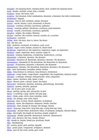 dvojzpěv - for enjoying duets, enjoying duets, duet, sockets for enjoying duets
dvojí - double, twofold, a dual, dual, a double
dvojčata - twins, the twins, twin
dvojčlen - the binomial, letter combination, binomial, a binomial, the letter combination
dvojženství - bigamy
dvorana - hall of, hall, vestibule, saloon, Dvorana
dvorec - areola, Dvorec, court, farmstead, in Dvorec
dvornost - courtesy, chivalry, courtliness, gallantry
dvorný - courting, gallant, chivalrous, courteous, yard extention
dvorně - courtly, courteously, courteous, gallantly
dvouhra - singles, the singles, Matches
dvořan - courtier, the courtier, eunuch, courtier of, a courtier
dvořanstvo - courtiers
dvířka - door, the door, door is, doors, the doors
dvě - the two, two
dvůr - Auditors, courtyard, of Auditors, yard, court
dychtit - eager, covet, hanker, anxious to, desire shall
dychtivost - eagerness to, the eagerness, eagerness, eager, an eagerness
dychtivý - eager, expectant, keen, anxious, eager to
dychtění - longing, hankering, a hankering, hankering to, craving
dynamický - a dynamic, dynamic, the dynamic
dynamika - dynamics of, dynamism, dynamics, dynamic, the dynamics
dynamismus - dynamism of, the dynamism, the dynamism of, dynamism
dynamit - of dynamite, dynamite, a dynamite, the dynamite
dynamičnost - dynamic, the dynamism, dynamism, dynamics, the dynamics
dále - next, hereinafter, hereafter, below, further
dálka - long distance is, distance, long distance, remoteness
dálkoměr - range finder, range-finder, rangefinder, the rangefinder, distance meter
dálnopis - a teletype, teletype, teletypewriter, telex, teleprinter
dáma - queen, checkers, lady, dame, a lady
dárce - donors, giver, a donor, donor, the donor
dárcovství - donations, donation, donating, philanthropy, donorship
dásňový - gummy, alveolar, gingival
dát - set, to give, give, to put, put
dávat - putting, giving, give, giving the, to give
dávicí - a vomiting, a gag, emetic, the gag, gag
dávit - choke, puke, retch, show vomiting, vomit
dávka - lot, dosage, rate, dose, batch
dávkovat - dose, to dose, dosed, dispense, to dispense
dávkovač - doser, the dispenser, dispenser, feeder, batcher
dávkování - dose, dosage of, dosage, the dosage, dosing
dávno - long ago, long since, long time ago, a long time ago, long
dávnověký - ancient times, prehistoric times, of antiquity, antiquity, Ancient Aliens
délka - the length, the length of, duration, length, length of
démonický - daedal, ghoulish, demoniacal, demonic, daemoniacal
déšť - rain, showers, the rain, cloudy, shower
dík - thanks to, thanks, thank you, gratitude, thank
díky - thanksgiving
díl - section, panel, part, portion, episode
dílec - panel, pane, component, workpiece, element
dílem - part of, the work, works, part, work
 