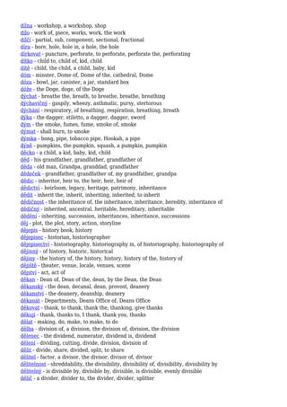 dílna - workshop, a workshop, shop
dílo - work of, piece, works, work, the work
dílčí - partial, sub, component, sectional, fractional
díra - bore, hole, hole in, a hole, the hole
dírkovat - puncture, perforate, to perforate, perforate the, perforating
dítko - child to, child of, kid, child
dítě - child, the child, a child, baby, kid
dóm - minster, Dome of, Dome of the, cathedral, Dome
dóza - bowl, jar, canister, a jar, standard box
dóže - the Doge, doge, of the Doge
dýchat - breathe the, breath, to breathe, breathe, breathing
dýchavičný - gaspily, wheezy, asthmatic, pursy, stertorous
dýchání - respiratory, of breathing, respiration, breathing, breath
dýka - the dagger, stiletto, a dagger, dagger, sword
dým - the smoke, fumes, fume, smoke of, smoke
dýmat - shall burn, to smoke
dýmka - bong, pipe, tobacco pipe, Hookah, a pipe
dýně - pumpkins, the pumpkin, squash, a pumpkin, pumpkin
děcko - a child, a kid, baby, kid, child
děd - his grandfather, grandfather, grandfather of
děda - old man, Grandpa, granddad, grandfather
dědeček - grandfather, grandfather of, my grandfather, grandpa
dědic - inheritor, heir to, the heir, heir, heir of
dědictví - heirloom, legacy, heritage, patrimony, inheritance
dědit - inherit the, inherit, inheriting, inherited, to inherit
dědičnost - the inheritance of, the inheritance, inheritance, heredity, inheritance of
dědičný - inherited, ancestral, heritable, hereditary, inheritable
dědění - inheriting, succession, inheritances, inheritance, successions
děj - plot, the plot, story, action, storyline
dějepis - history book, history
dějepisec - historian, historiographer
dějepisectví - historiography, historiography in, of historiography, historiography of
dějinný - of history, historic, historical
dějiny - the history of, the history, history, history of the, history of
dějiště - theater, venue, locale, venues, scene
dějství - act, act of
děkan - Dean of, Dean of the, dean, by the Dean, the Dean
děkanský - the dean, decanal, dean, provost, deanery
děkanství - the deanery, deanship, deanery
děkanát - Departments, Deans Office of, Deans Office
děkovat - thank, to thank, thank the, thanking, give thanks
děkuji - thank, thanks to, I thank, thank you, thanks
dělat - making, do, make, to make, to do
dělba - division of, a division, the division of, division, the division
dělenec - the dividend, numerator, dividend is, dividend
dělení - dividing, cutting, divide, division, division of
dělit - divide, share, divided, split, to share
dělitel - factor, a divisor, the divisor, divisor of, divisor
dělitelnost - shreddability, the divisibility, divisibility of, divisibility, divisibility by
dělitelný - is divisible by, divisible by, divisible, is divisible, evenly divisible
dělič - a divider, divider to, the divider, divider, splitter
 