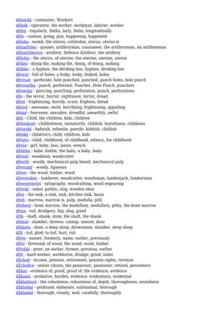 dělnický - commuter, Workers
dělník - operative, the worker, workman, laborer, worker
dělný - regularly, Delňa, larly, Delni, longitudinally
dělo - cannon, going, gun, happening, happened
děloha - womb, the uterus, cotyledon, uterus, uterus is
dělostřelec - gunner, artilleryman, cannoneer, the artilleryman, An artilleryman
dělostřelectvo - artillery, Defence Artillery, the artillery
děložní - the uterus, of uterine, the uterine, uterine, uterus
dělání - doing the, making the, doing, of doing, making
dělítko - a hyphen, the dividing line, hyphen, dividing line
děravý - full of holes, a leaky, leaky, leaked, holey
děrovat - perforate, hole punched, punched, punch holes, hole punch
děrovačka - punch, perforator, Puncher, Hole Punch, punchers
děrování - piercing, punching, perforation, punch, perforations
děs - the terror, horror, nightmare, terror, dread
děsit - frightening, horrify, scare, frighten, dread
děsivý - awesome, eerie, horrifying, frightening, appalling
děsný - fearsome, macabre, dreadful, unearthly, awful
děti - Child, the children, kids, children
dětinskost - childishness, immaturity, childish, boyishness, childness
dětinský - babyish, infantile, puerile, kiddish, childish
dětský - children's, child, children, kids
dětství - child, childhood, of childhood, infancy, his childhood
děvče - girl, baby, lass, lassie, wench
děťátko - babe, kiddie, the baby, a baby, baby
dřevař - woodman, woodcutter
dřevitý - woody, mechanical pulp based, mechanical pulp
dřevnatý - woody, ligneous
dřevo - the wood, timber, wood
dřevorubec - lumberer, woodcutter, woodsman, lumberjack, lumberman
dřevorytectví - xylography, woodcutting, wood engraving
dřevák - sabot, patten, clog, wooden shoe
dřez - the sink, a sink, sink, kitchen sink, basin
dřeň - marrow, marrow is, pulp, medulla, pith
dřeňový - bone marrow, the medullary, medullary, pithy, the bone marrow
dřina - toil, drudgery, fag, slog, grind
dřík - shaft, shank, stem, the shaft, the shank
dřímat - slumber, drowse, catnap, snooze, doze
dřímota - doze, a deep sleep, drowsiness, slumber, deep sleep
dřít - toil, plod, to toil, hurt, rub
dříve - sooner, formerly, name, earlier, previously
dříví - firewood, of wood, the wood, wood, timber
dřívější - prior, an earlier, former, previous, earlier
dříč - hard worker, workhorse, drudge, grind, toiler
důchod - income, pension, retirement, pension rights, revenue
důchodce - senior citizen, the pensioner, pensioner, retired, pensioners
důkaz - evidence of, proof, proof of, the evidence, evidence
důkazní - probative, burden, evidence, evidentiary, evidential
důkladnost - the robustness, robustness of, depth, thoroughness, soundness
důkladný - profound, elaborate, substantial, thorough
důkladně - thorough, closely, well, carefully, thoroughly
 