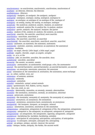 anachronismus - an anachronism, anachronistic, anachronism, anachronism of
analfabet - an illiterate, illiterate, the illiterate
analfabetismus - illiteracy
analgetický - analgetic, an analgesic, the analgesic, analgesic
analogický - analogous, analogue, analog, analogical, analogous to
analogon - an analogue, an analogue of, an analogue of the, analogue of
analogový - an analog, analog, the analog, an analogue, analogue
analytický - the analytical, analytical, analytic, Analysis, an analytical
analyzovat - analyzed, analyze the, to analyze the, to analyze, analyze
analyzátor - parser, analyzer, the analyzer, Analyser, the parser
analýza - analysis of the, analysis of, analysis, the analysis, an analysis
anarchický - anarchic, the anarchic, anarchical, more anarchic
anarchismus - anarchism, anarchism is
anarchista - the anarchist, anarchist, an anarchist
anarchistický - the anarchist, anarchistic, anarchical, anarchic, anarchist
anatom - anatomist, an anatomist, the anatomist, anatomists
anatomický - anatomic, anatomy, anatomical, an anatomical, the anatomical
anatéma - anathema
andílek - an angel, cherub, Little Angel, a little angel, angel
andělský - angelic, cherubic, angel, an angelic, seraphic
anebo - or, or a, or the
anekdota - joke, an anecdote, anecdote, the anecdote, story
anekdotický - anecdotic, anecdotal
anemický - the anemic, an anemic, anemic
anemometr - anemometer, an anemometer, wind-gauge, echo, the anemometer
aneroid - the aneroid barometer, aneroid barometer, an aneroid barometer, an aneroid
aneurysma - an aneurysm, aneurysms, aneurysm, the aneurysm
anexe - annexation of, the annexation of, annexation, the annexation, anion exchange
ani - or, either, neither, even, nor
animismus - of animism, animism
animozita - animosity
animálnost - animalism
animální - animalistic, animal, animal animals
anketa - questionnaire, Poll, Anketa, survey, inquiry
ano - Ano, yea, yeah, so, yes
anomálie - abnormality, anomalies, an anomaly, anomaly, abnormalities
anomální - the anomalous, anomalous, anomaly, an anomalous, abnormal
anonym - poison pen, anonymous
anonymita - the anonymity, anonymity of, anonymity, the anonymity of, anonymous
anonymní - anonymous, an anonymous, the anonymous
anonymně - anonymous, anonymous basis, anonymously, an anonymous
anorganický - the inorganic, inorganic, an inorganic, mineral
anotace - annotations, annotation, annotation of, the annotation
antagonismus - antagonism, antagonism of, antagonism of the, the antagonism, antagonisms
antagonista - antagonist is, the antagonist, an antagonist, antagonist of, antagonist
antagonistický - an antagonistic, the antagonistic, opposing, antagonistic, antagonist
antedatovat - backdating the, backdate, backdating, antedate
anticipace - anticipation of, anticipating, anticipations, anticipation, of anticipation
anticipovat - to anticipate, anticipate, anticipate the, anticipating
antický - an antique, antique, ancient, classical, the ancient
antika - Antique, Antika, antiquity, the Antika, the ancient world
 