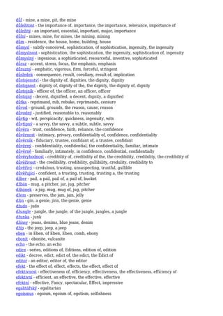 důl - mine, a mine, pit, the mine
důležitost - the importance of, importance, the importance, relevance, importance of
důležitý - an important, essential, important, major, importance
důlní - mines, mine, for mines, the mining, mining
dům - residence, the house, home, building, house
důmysl - subtly conceived, sophistication, of sophistication, ingenuity, the ingenuity
důmyslnost - sophistication, the sophistication, the ingenuity, sophistication of, ingenuity
důmyslný - ingenious, a sophisticated, resourceful, inventive, sophisticated
důraz - accent, stress, focus, the emphasis, emphasis
důrazný - emphatic, vigorous, firm, forceful, stringent
důsledek - consequence, result, corollary, result of, implication
důstojenství - the dignity of, dignities, the dignity, dignity
důstojnost - dignity of, dignity of the, the dignity, the dignity of, dignity
důstojník - officer of, the officer, an officer, officer
důstojný - decent, dignified, a decent, dignity, a dignified
důtka - reprimand, rub, rebuke, reprimands, censure
důvod - ground, grounds, the reason, cause, reason
důvodný - justified, reasonable to, reasonably
důvtip - wit, perspicacity, quickness, ingenuity, wits
důvtipný - a savvy, the savvy, a subtle, subtle, savvy
důvěra - trust, confidence, faith, reliance, the confidence
důvěrnost - intimacy, privacy, confidentiality of, confidence, confidentiality
důvěrník - fiduciary, trustee, confidant of, a trustee, confidant
důvěrný - confidentiality, confidential, the confidentiality, familiar, intimate
důvěrně - familiarly, intimately, in confidence, confidential, confidentially
důvěryhodnost - credibility of, credibility of the, the credibility, credibility, the credibility of
důvěřivost - the credibility, credibility, gullibility, credulity, credibility to
důvěřivý - credulous, trusting, unsuspecting, trustful, gullible
důvěřující - confident, a trusting, trusting, trusting a, the trusting
džber - pail, a pail, pail of, a pail of, bucket
džbán - mug, a pitcher, jar, jug, pitcher
džbánek - a jug, mug, mug of, jug, pitcher
džem - preserves, the jam, jam, jelly
džin - gin, a genie, jinn, the genie, genie
džudo - judo
džungle - jungle, the jungle, of the jungle, jungles, a jungle
džunka - junk
džínsy - jeans, denims, blue jeans, denim
džíp - the jeep, jeep, a jeep
eben - in Eben, of Eben, Eben, comb, ebony
ebonit - ebonite, vulcanite
echo - the echo, an echo
edice - series, editions of, Editions, edition of, edition
edikt - decree, edict, edict of, the edict, the Edict of
editor - an editor, editor of, the editor
efekt - the effect of, effect, effects, the effect, effect of
efektivnost - effectiveness of, efficiency, effectiveness, the effectiveness, efficiency of
efektivní - efficient, an effective, the effective, effective
efektní - effective, Fancy, spectacular, Effect, impressive
egalitářský - egalitarian
egoismus - egoism, egoism of, egotism, selfishness
 