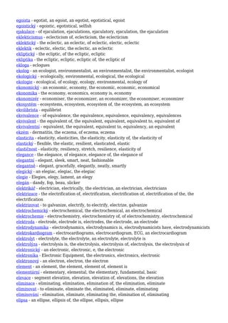 egoista - egotist, an egoist, an egotist, egotistical, egoist
egoistický - egoistic, egotistical, selfish
ejakulace - of ejaculation, ejaculations, ejaculatory, ejaculation, the ejaculation
eklekticismus - eclecticism of, eclecticism, the eclecticism
eklektický - the eclectic, an eclectic, of eclectic, electic, eclectic
eklektik - eclectic, electic, the eclectic, an eclectic
ekliptický - the ecliptic, of the ecliptic, ecliptic
ekliptika - the ecliptic, ecliptic, ecliptic of, the ecliptic of
ekloga - eclogues
ekolog - an ecologist, environmentalist, an environmentalist, the environmentalist, ecologist
ekologický - ecologically, environmental, ecological, the ecological
ekologie - ecological, of ecology, ecology, environmental, ecology of
ekonomický - an economic, economy, the economic, economic, economical
ekonomika - the economy, economics, economy is, economy
ekonomizér - economiser, the economizer, an economizer, the economiser, economizer
ekosystém - ecosystems, ecosystem, ecosystem of, the ecosystem, an ecosystem
ekvilibrista - equilibrist
ekvivalence - of equivalence, the equivalence, equivalence, equivalency, equivalences
ekvivalent - the equivalent of, the equivalent, equivalent, equivalent to, equivalent of
ekvivalentní - equivalent, the equivalent, equivalent to, equivalency, an equivalent
ekzém - dermatitis, the eczema, of eczema, eczema
elasticita - elasticity, elasticities, the elasticity, elasticity of, the elasticity of
elastický - flexible, the elastic, resilient, elasticated, elastic
elastičnost - elasticity, resiliency, stretch, resilience, elasticity of
elegance - the elegance, of elegance, elegance of, the elegance of
elegantní - elegant, sleek, smart, neat, fashionable
elegantně - elegant, gracefully, elegantly, neatly, smartly
elegický - an elegiac, elegiac, the elegiac
elegie - Elegies, elegy, lament, an elegy
elegán - dandy, fop, beau, slicker
elektrikář - electrician, electrically, the electrician, an electrician, electricians
elektrizace - the electrification of, electrification, electrification of, electrification of the, the
electrification
elektrizovat - to galvanize, electrify, to electrify, electrize, galvanize
elektrochemický - electrochemical, the electrochemical, an electrochemical
elektrochemie - electrochemistry, electrochemistry of, of electrochemistry, electrochemical
elektroda - electrode, electrode is, electrodes, the electrode, an electrode
elektrodynamika - electrodynamics, electrodynamics is, electrodynamicists have, electrodynamicists
elektrokardiogram - electrocardiograms, electrocardiogram, ECG, an electrocardiogram
elektrolyt - electrolyte, the electrolyte, an electrolyte, electrolyte is
elektrolýza - electrolysis is, the electrolysis, electrolysis of, electrolysis, the electrolysis of
elektronický - an electronic, electronic, e, the electronic
elektronika - Electronic Equipment, the electronics, electronics, electronic
elektronový - an electron, electron, the electron
element - an element, the element, element of, element is
elementární - elementary, elemental, the elementary, fundamental, basic
elevace - segment elevation, elevation, elevation of, elevations, the elevation
eliminace - eliminating, elimination, elimination of, the elimination, eliminate
eliminovat - to eliminate, eliminate the, eliminated, eliminate, eliminating
eliminování - elimination, eliminate, eliminating the, elimination of, eliminating
elipsa - an ellipse, ellipsis of, the ellipse, ellipsis, ellipse
 