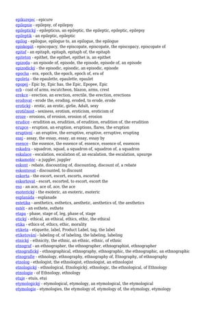 epikurejec - epicure
epilepsie - epilepsy, of epilepsy
epileptický - epilepticus, an epileptic, the epileptic, epileptic, epilepsy
epileptik - an epileptic, epileptic
epilog - epilogue, epilogue to, an epilogue, the epilogue
episkopát - episcopacy, the episcopate, episcopate, the episcopacy, episcopate of
epitaf - an epitaph, epitaph, epitaph of, the epitaph
epiteton - epithet, the epithet, epithet is, an epithet
epizoda - an episode of, episode, the episode, episode of, an episode
epizodický - the episodic, episodic, an episodic, episode
epocha - era, epoch, the epoch, epoch of, era of
epoleta - the epaulette, epaulette, epaulet
epopej - Epic by, Epic has, the Epic, Epopee, Epic
erb - coat of arms, escutcheon, blazon, arms, crest
erekce - erection, an erection, erectile, the erection, erections
erodovat - erode the, eroding, eroded, to erode, erode
erotický - erotic, an erotic, girlie, Adult, sexy
erotičnost - sexiness, erotism, eroticism, eroticism of
eroze - erosions, of erosion, erosion of, erosion
erudice - erudition as, erudition, of erudition, erudition of, the erudition
erupce - eruption, an eruption, eruptions, flares, the eruption
eruptivní - an eruptive, the erruptive, eruptive, erruptive, erupting
esej - assay, the essay, essay, an essay, essay by
esence - the essence, the essence of, essence, essence of, essences
eskadra - squadron, squad, a squadron of, squadron of, a squadron
eskalace - escalation, escalation of, an escalation, the escalation, upsurge
eskamotér - a juggler, juggler
eskont - rebate, discounting of, discounting, discount of, a rebate
eskontovat - discounted, to discount
eskorta - the escort, escort, escorts, escorted
eskortovat - escort, escorted, to escort, escort the
eso - an ace, ace of, ace, the ace
esoterický - the esoteric, an esoteric, esoteric
esplanáda - esplanade
estetika - aesthetics, esthetics, aesthetic, aesthetics of, the aesthetics
estét - an esthete, esthete
etapa - phase, stage of, leg, phase of, stage
etický - ethical, an ethical, ethics, ethic, the ethical
etika - ethics of, ethics, ethic, morality
etiketa - etiquette, label, Product Label, tag, the label
etiketování - labeling of, of labeling, the labeling, labeling
etnický - ethnicity, the ethnic, an ethnic, ethnic, of ethnic
etnograf - an ethnographer, the ethnographer, ethnographist, ethnographer
etnografický - ethnographical, ethnography, ethnographic, the ethnographic, an ethnographic
etnografie - ethnology, ethnography, ethnography of, Etnography, of ethnography
etnolog - ethologist, the ethnologist, ethnologist, an ethnologist
etnologický - ethnological, Etnologický, ethnologic, the ethnological, of Ethnology
etnologie - of Ethnology, ethnology
etuje - etuis, etui
etymologický - etymological, etymology, an etymological, the etymological
etymologie - etymologies, the etymology of, etymology of, the etymology, etymology
 