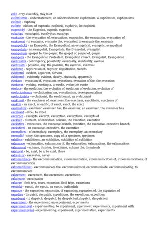 etáž - tray assembly, tray inlet
eufemismus - understatement, an understatement, euphemism, a euphemism, euphemisms
eufonie - euphony
euforie - elation, of euphoria, euphoria, euphoric, the euphoria
eugenický - the Eugenics, eugenic, eugenics
eukalypt - eucalyptol, eucalyptus, eucalypt
evakuace - the evacuation of, evacuations, evacuation, the evacuation, evacuation of
evakuovat - to evacuate, evacuate the, evacuated, to evacuate the, evacuate
evangelický - an Evangelic, the Evangelical, an evangelical, evangelic, evangelical
evangelista - an evangelist, Evangelista, the Evangelist, evangelist
evangelium - gospel to, the gospel, the gospel of, gospel of, gospel
evangelík - the Evangelical, Protestant, Evangelical church, Evangelist, Evangelical
eventualita - contingency, possibility, eventually, eventuality, avenue
eventuální - possible, any, the possible, the eventual, eventual
evidence - registration of, register, registration, records
evidentní - evident, apparent, obvious
evidentně - evidently, evident, clearly, obviously, apparently
evokace - evocation of, evocation, evocations, evocation of the, the evocation
evokovat - evoking, evoking a, to evoke, evoke the, evoke
evoluce - the evolution, the evolution of, evolution, of evolution, evolution of
evolucionismus - evolutionism has, evolutionism, developmentalism
evolucionista - evolutionist, the evolutionist, an evolutionist
exaktnost - the exactness of, exactness, the exactness, exactitude, exactness of
exaktní - an exact, scientific, of exact, exact, the exact
examinátor - examiner, examiner has, the examiner, an examiner, the examiner has
excelovat - excel, to excel
excerpce - excerpts, excerpt, excerption, excerptions, excerpts of
exekuce - distraint, of execution, seizure, the execution, execution
exekutiva - executives, the executive branch, executive, the executive, executive branch
exekutivní - an executive, executive, the executive
exemplární - of exemplary, exemplary, the exemplary, an exemplary
exemplář - copy, the specimen, copy of, a specimen, specimen
exhibice - exhibitions, an exhibition, exhibition of, exhibition
exhumace - exhumation, exhumation of, the exhumation, exhumations, the exhumations
exhumovat - exhume, disinter, to exhume, exhume the, disentomb
existovat - be, exist, be a, to exist, there
exkavátor - excavator, navvy
exkomunikace - the excommunication, excommunication, excommunication of, excommunications, of
excommunication
exkomunikovat - excommunicate the, excommunicated, excommunicate, excommunicating, to
excommunicate
exkrement - excrement, the excrement, excrements
exkulpace - exculpation
exkurze - field trip, tours, excursion, field trips, excursions
exotický - exotic, the exotic, an exotic, outlandish
expanze - the expansion, expansion, of expansion, expansion of, the expansion of
expedice - dispatch, despatch, expeditions, the expedition, expedition
expedovat - to dispatch, despatch, be despatched, dispatch, despatched
experiment - the experiment, an experiment, experiments
experimentovat - experimenting, to experiment, experiment, experiments, experiment with
experimentování - experimenting, experiment, experimentation, experiments
 
