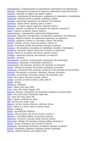 experimentální - of Experimental, an experimental, experimental, the experimental
expertiza - examination of, expertise of, expertise, examination, inspection services
explicitní - explicitly, an explicit, the explicit, explicit
exploatace - maintenance of, maintenance, exploitation of, exploitation, of exploitation
explodovat - detonate, burst, to explode, exploding, explode
exponent - superscript, exponent of, an exponent, the exponent
exponovat - expose, shoot, exposing, take a, to take a
exportovat - to export, export, export the, exported, export a
exportér - exporter, an exporter of, an exporter, the exporter, exporter of
expres - express, an express, Expres, Express-
expresionismus - expressionism, expresionism, Expressionist
expresivní - expressive, the expressive, an expression, expression, the expression
expresní - Expresní, express, the expression, expression, an expression
extatický - rapturous, ecstatic to, an ecstatic, ecstatic, the ecstatic
exteriér - Outside, exterior, Guest, the exterior, exterior of
externí - of external, outside, the external, external, an external
extradice - the extradition, extradition of, extradition, extradite, of extradition
extrahovat - extracted, extract, extract the, to extract, to extract the
extrakt - extract of, an extract, the extract, extracts, extract
extraktor - extractors, extractor, the extractor, an extractor
extraktér - extractor
extravagantní - eccentric, an extravagant, extravagant, the extravagant
extremismus - extremism, of extremism, extremism is
extremistický - this extremist, extremist, the extremist, an extremist
extrém - extreme of, extreme, the extreme, extremum, an extreme
extrémnost - extremity of the, extremity, extremity of, the extremity of, the extremity
extrémní - the extreme, an extreme, adventure, extreme, of extreme
extrémně - an extremely, extremely, extreme, the extremely, ultra
extáze - the ecstasy, of ecstasy, ecstasy, rapture
exulant - an exile, an exile in, exile in, exile, exile of
fabrika - factory
fabrikovat - Fabriková
fabule - fabula, story, plot, fable
facka - slap, sock, smack, flapper, cuff
fagotista - bassoon, a bassoonist, the bassoonist, bassoonist, bassoon player
fajfka - tick, check mark, Checkmark, fajfka Has
fajn - okey, fine, okay, great, OK
fajáns - faience, earthenware, china
fakt - the fact, fact, really, a fact
faktický - de facto, factual, effective, a de facto, virtual
faktor - factor of, a factor, factor in, factors, factor
faktorie - Faktorie
faktum - the FAKTUM, FAKTUM
faktura - bill, an invoice, the invoice, invoice, invoice is
fakturace - your Billing, Billing, of invoicing, invoicing
fakturovat - to invoice, invoicing, billed, invoiced, invoice
fakturování - billings, the invoicing, invoicing, billing, invoicing of
fakulta - faculty, of Science, Arts, Faculty of, Science
fakultativní - the optional, facultative, an optional, optional, is optional
falanga - the phalanx, phalanxes, phalange, phalanx, phalanges
falcovat - rebated, Falcová, welt, Rebate, Falco
 