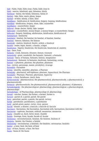 fald - Faldo, Faldi, folds close, Falda, folds close to
faleš - swerve, falsehood, spin, falseness, falsity
falešnost - falsity, the falsity, falseness, falsity of
falešný - fake, false, mock, phony, bogus
falešně - of false, falsely, a false, false
falzifikace - falsification of, falsification, forgery, hoaxing, falsifications
falzifikát - falsification, forgery, sham, fake, counterfeit
falzifikátor - counterfeiter, forger
falšovat - forge, doctor, falsify, fake, tamper
falšovatel - counterfeiter, money forger, a money forger, a counterfeiter, forger
falšování - forgery, falsifying, adulteration, falsification, falsification of
familiárnost - familiarity
familiární - familial, the familial, for familial, of familial, familiar
famózní - famous, fabulous, the famous
fanatický - zealous, fanatical, fanatic, ardent, a fanatical
fanatik - zealot, bigot, fanatic, a fanatic, a bigot
fanatismus - bigotry, fanaticism, the fanaticism, fanaticism of, zealotry
fant - Dare, Fant
fantasta - crank, fantasist, dreamer, fantast, visionary
fantastický - great, wonderful, the fantastic, fantastic, a fantastic
fantazie - fancy, of fantasy, fantasies, fantasy, imagination
fantazírovat - fantasize, to fantasize, daydream, fantasizing, raving
fantom - a phantom, phantom, the phantom, phantasm
fara - rectory, parsonage, manse, presbytery, vicarage
farandola - Farandole
farizej - smoothy, smoothie, pharisee, a Pharisee
farizejský - pharisaical, self-righteous, pharisaic, hypocritical, the Pharisaic
farizejství - Pharisaic, Pharisee, pharisaism, hypocrisy
farma - a farm, farmhouse, ranch, farm
farmaceutický - pharmaceutical, the pharmaceutical, pharmaceutically, a pharmaceutical, a
pharmaceutically
farmacie - pharmaceuticals, the pharmaceutical, pharmaceutical, pharmacy, of pharmacy
farmakologický - the pharmacological, pharmacology, pharmacological, a pharmacological,
pharmacologic
farmakologie - of Pharmacology, pharmacology of, pharmacology
farmář - rancher, farmer, the farmer, a farmer, farmer is
farnost - parish of, a parish, parish, the parish
farní - parochial, parish, a parish, the parish, rectory
farník - parishioner, parishioners, a parishioner
farář - parish priest, pastor, rector, vicar, parson
fascikl - dossier, a dossier, a fascicle, a fascicle of, fascicle
fascinace - fascination, the fascination, fascination with, fascinations, fascination with the
fascinovat - captivate, fascinate, enthrall, mesmerize, mesmerise
faseta - chamfer as, facet, bevel, bezel, chamfer
fasáda - frontage, front, façade, facade of, facade
fatalismus - necessitarianism, fatalism, the fatalism, fatalism of
fatalista - fatalist, the Fatalist, a fatalist
fatalistický - necessitarian, a fatalistic, the fatalistic, necessarian, fatalistic
fatální - a fatal, fatal, the fatal, of fatal
faun - of faun, faunas, a faun, the faun
fauna - fauna of, the fauna
 