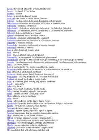 favorit - favorite of, a favorite, favorite, that favorite
faxovat - fax, faxed, faxing, to fax
fašismus - fascism
fašista - a fascist, the fascist, fascist
fašistický - the fascist, a fascist, fascist, fascistic
federace - the Federation, federation, Federation of, federations
federalismus - federalism, of federalism, federalism is, the federalism
federalista - federalist, a federalist
federalistický - federalism, a federalist, federalistic, the federalist, federalist
federativní - the Federative, federal, the Federal, of the Federative, federative
federální - federal, the federal, a federal
fejeton - short essay, essay, feuilleton, sketch
fejetonista - columnist, a columnist, the columnist
feminismus - feminism has, feminism is, of feminism, feminism
feminista - a feminist, feminist
feministický - feministic, the feminist, a feminist, feminist
feministka - feminist, a feminist
fena - a bitch, female of, female, bitch
fenik - pfennig
fenol - -phenol, phenol, a phenol, the phenol
fenomenální - a phenomenal, the phenomenal, phenomenal
fenomenálně - prodigious, the phenomenally, phenomenally, a phenomenally, phenomenal
fenomén - the phenomenon of, phenomenon, phenomenon of, the phenomenon, a phenomenon
fenykl - the fennel, fennel
ferit - a ferrite, the ferrite, ferrite core, of ferrite, ferrite
fermentace - of fermentation, fermentation of, the fermentation, fermentation
fetiš - of fetish, a fetish, fetish, the fetish
fetišismus - the fetishism, Fetish, fetishism, fetishism of
feudalismus - feudality, feudalism by, feudalism, of feudalism
feudální - of feudal, the feudal, a feudal, feudal
fešný - a handsome, good looking, trig, spruce, handsome
fešácký - natty, nifty
fiakr - cab, fiacre
fialka - viola, violet, the Fialka, violets, Fialka
fialový - violet, the violet, a purple, lilac, purple
fiasko - a fiasco, disaster, failure, flop, fiasco
fibrin - of fibrin, a fibrin, the fibrin
fidlat - fiddle
figura - a figure, figure of, the figure, figure, Figura
figurativní - Figurative, Eastern Figurative, the figurative, Subjects Figurative
figurka - pawn, figure of, figure, piece, figurine
figurovat - to figure, figure in, figure
figurální - figured, figural, figurative, figure, of figural
figurína - mannequin, figurine, manikin, dummy, the manikin
fikce - a fiction, the fiction, fiction, fictions
fiktivní - fictitious, imaginary, dummy, fictional, fictive
filantrop - the philanthropist, philanthropist, a philanthropist
filantropie - of philanthropy, philanthropy, philanthropic
filatelie - stamp collecting, philately, of philately
filatelista - philatelist, stamp collectors, The philatelist
filc - needle felt, felt with interlining, felt, felt with
 
