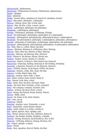 filharmonický - philharmonic
filharmonie - Philharmonic Orchestra, Philharmony, philharmonic
filipika - philippic
filistr - philistine
filiálka - branch office, subsidiary of, branch of, subsidiary, branch
filmař - film maker, filmmaker, a filmmaker
filmovat - filming, shoot, film, to film, fake
filmový - film, the film, a film, a movie, movie
filolog - a philologist, philologist, the philologist
filologický - a philological, philological
filologie - Philological, philology, of Philology, Filology
filozof - the philosopher, philosopher, philosopher of, a philosopher
filozoficky - philosophical, philosophically, philosophical about, a philosophical
filozofický - the philosophical, philosophy, a philosophical, philosophic, philosophical
filozofie - philosophy of, philosophy, of philosophy, philosophies, the philosophy
filozofovat - philosophizing, philosophising, philosophize, to philosophize, philosophise
filtr - filter, filter is, a filter, filters, the filter
filtrace - filtration, filtration of, of filtration, filter, filtering
filtrovat - filter, filter the, filtered, to filter, filtering
filtrování - filtering, the filtering, filter, filtration
filtrát - filtrate is, the filtrate, filtrate, filtrate was
finalista - finalist, runner, finalist of, a finalist
financovat - finance, to finance, fund, finance the, financed
financování - financing, funding, financing of, the funding, of funding
finančník - a financier, financier of, the financier, financier
finesa - FINESA, finesse, of the finesa, FINES, the finesa
fingovaný - dummy, a fake, fake, sham, the fake
fingovat - to fake, faked, feign, fake
fingování - dummy, sham, Fake, a sham
finiš - finish, stretch, home stretch, finish of
finta - finesse, trick, feint, a feint
finále - finale, final, the final, the finals, finals
finální - the final, final, Finished, a final, a finished
firma - the company, company, business, firm
fiskální - of fiscal, the fiscal, fiscal, a fiscal
fixace - fusing, the fixation, fixing, fixation, Fixture
fixlovat - fiddle, cheat
fixovat - fix, fixate, to fix, fixed, fixation
fičet - whiz, zip up
flambovat - flambé
flamendr - playboy, raver, Flamender, a raver
flanel - flannelette, cotton flannel, flannel
flaška - bottle, bottle of, a bottle, a bottle of
flek - splash, splotch, stain, splodge, spot
flexe - flexion, flexion of the, flex, inflection, flexion of
flexibilní - the flexible, flexible, flexibility, a flexible
flirtovat - flirting, flirtatious, back flirtatious, flirt, to flirt
flirtování - of flirting, dalliance, flirting, flirtation, flirt
flitr - sequin, spangle, a sequin
florén - Florén
flotila - fleet, squadron, fleet of, flotilla, the fleet
 