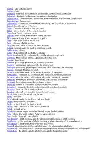 floutek - type with, fop, dandy
fluidum - fluid
fluktuace - turnover, the fluctuation, fluctuations, fluctuations in, fluctuation
fluktuovat - fluctuate, to fluctuate, fluctuating, a fluctuating
fluorescenční - the fluorescent, fluorescent, the fluorescence, a fluorescent, fluorescence
fluoreskování - fluorescence
fluoreskující - fluorescent, fluorescence, fluorescing, the fluorescent, a fluorescent
fluorid - fluoride, boron, of fluoride
fluorit - fluorspar is, fluorite, fluorspar, fluor
flákač - a slob, slacker, drifter, vagabond, slob
flám - bust, flutter, whoopee, spree
flétnista - flute player, flute, flautist, flutist, a flautist
flíček - speck of, speck, speckle, patch of, patch
flóra - Flóra, flora, flora of, microflora
fobie - phobia, a phobia, phobias
fokus - focus of, focus is, the focus, focus, focus to
fokální - focal, of focal, the focal, a focal, focal length
folkloristika - folklore
folklór - folk, folklore of, the folklore, folklore
foneticky - phonetically, a phonetically, aurally, phonetic, a phonetic
fonetický - the phonetic, phonic, a phonetic, phonetic, aural
fonetik - phonetician
fonetika - phonology, phonetics, of phonetics, phonetic
fonograf - phonograph, a phonograph, the phonograph
fonologie - phonology, phonological, phonology of, of phonology, the phonology
fontána - fountain, Fountain of, fount
formace - formation, band, the formation, formation of, formations
formalismus - formalism of, a formalism, the formalism, formalism, formality
formalistický - a formalistic, sententious, a formalist, formalistic, formalist
formalita - formality of, formality, a formality, formality has, technicality
formovat - form, shape, shape the, to shape, to form
formovač - former of the, former of, moulder, molder, former
formulovat - formulate the, to formulate, formulate a, define, formulate
formulář - form To, a form, the form, form
formální - a formal, of formal, the formal, formal, formally
formát - the format, format of, size, format
formíř - moulder
fortel - knack, dexterity, the Fortel, deftness, Fortel
fosgen - the phosgene, phosgene
fosilní - of fossil, fossil, the fossil, a fossil
fosílie - fossil, the fossil, of fossil, fossils, fossils of
fotbal - football, soccer
fotbalista - soccer player, footballer, football player, football, soccer
fotka - photo, Download picture, Pictures, photos, picture
foto - Profile, photo, pictures, photos
fotochemický - photochemical, the photochemical, fotochemical, a photochemical
fotochemie - photochemistry, of photochemistry of, photochemistry of, of photochemistry
fotogenický - a photogenic, the photogenic, photogenic
fotograf - photographer, photos, a photographer, the photographer, photos by
fotograficky - photographically, the image photographically, image photographically, photographic
fotografický - the photo, a photo, photographic, photo, the photographic
 