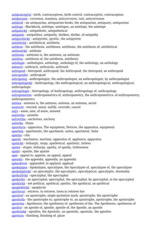 antikoncepční - birth, contraceptives, birth control, contraceptive, contraception
antikorozní - corrosion, stainless, anticorrosive, rust, anticorrosion
antikvář - an antiquarian, antiquarian books, the antiquarian, antiquary, antiquarian
antilopa - Blackbuck, antelope, antelopes, an antelope, the antelope
antipatický - antipathetic, antipathetical
antipatie - antipathies, antipathy, dislikes, dislike, of antipathy
antipyretický - antipyretic, pyretic, the antipyretic
antitetický - antithetical, antithetic
antiteze - the antithesis, antitheses, antithesis, the antithesis of, antithetical
antitoxický - antitoxic
antitoxin - antitoxin is, the antitoxin, an antitoxin
antitéza - antithesis of, the antithesis, antithesis
antologie - anthologies, anthology, anthology of, the anthology, an anthology
antracit - anthracit, anthracite, anthrazit
antropoid - Antropoid, anthropoid, the Anthropoid, the Antropoid, an anthropoid
antropoidní - anthropoid
antropolog - anthropologist, the anthropologist, an anthropologist, by anthropologist
antropologický - Anthropology, the anthropological, an anthropological, anthropological,
anthropologic
antropologie - Antropology, of Anthropology, anthropology of, anthropology
antropometrie - anthropometrics of, anthropometry, the anthropometrics, of anthropometry,
anthropometrics
anténa - antenna is, the antenna, antenna, an antenna, aerial
anulovat - rescind, annul, nullify, override, cancel
anýz - anise, anis, of anise, aniseed
anýzovka - anisette
ančovička - anchovies, anchovy
anšovka - Hams
aparatura - apparatus, The equipment, Devices, the apparatus, equipment
apartmá - apartments, the apartment, suites, apartment, Suite
apartní - chic
aparát - machinery, machine, apparatus of, appliance, apparatus
apatický - lethargic, mopy, apathetical, apathetic, listless
apatie - stupor, lethargy, apathy, of apathy, listlessness
apatit - apatite, like apatite
apel - appeal to, appeals, an appeal, appeal
apendix - the appendix, appendix, an appendix
aplaudovat - applauded, to applaud, applaud
apokalypsa - Apokalypsa, apocalypse, the Apocalypse of, apocalypse of, the apocalypse
apokalyptický - an apocalyptic, the apocalyptic, apocalyptical, apocalyptic, doomsday
apokryfický - apocryphal, the apocryphal
apokryfní - an apocryphal, apocryphal, the apocryphal, by apocryphal, in the apocryphal
apolitický - not political, apolitical, apolitic, the apolitical, an apolitical
apoplektický - apoplectic
aportovat - retrieve, to retrieve, loves to retrieve her
apostrof - an apostrophe, single quotation mark, apostrophe, the apostrophe
apostrofa - the apostrophe to, apostrophe to, an apostrophe, apostrophe, the apostrophe
apoteóza - Apotheosis, the apotheosis of, apotheosis of the, The Apotheosis, apotheosis of
apoštol - an apostle of, apostle, apostle of, the Apostle, an apostle
apoštolský - apostles, the Apostolic, an apostolic, apostolic, the apostles
apretura - finishing, finishing of, glaze
 