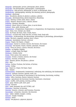 fotografie - photographs, picture, photograph, photo, photos
fotografka - the photographer, photographer, a photographer
fotografovat - take pictures, photograph, to shoot, to photograph, shoot
fotografování - photographing, shooting, the shooting, pictures, photography
fotokopie - photocopy
foton - the photon, photon of, photon is, photon, a photon
fotosazba - phototypesetting, photocomposition, filmsetting
foukat - blowing, to blow, blow, blow a, blown
foukač - blowers, blowers Lawn, a blower, blower
foukačka - blowgun, blowpipe
fouknout - blown, blow in, to blow, blow, it can be blown
fouknutí - blow, puffs, blowing, puff
fragmentární - a fragmentary, fragmented, is a fragmentary, the fragmentary, fragmentary
frajer - beau, roue, swinger, jay, dandy
frank - by Frank, the franc, franc, Frank, francs
frankovat - to frank with, frank with the, to frank, frank, frank with
frazeologie - of phraseology, the phraseology, phraseology of, phraseology, phraseologies
fraška - the farce, slapstick, mockery, farce, a farce
fraškovitý - knockabout, farcical, a farcical
fregata - frigate, the frigate, a frigate
frekventant - learner is, trainee, learner, the learner, the trainee
frenetický - the frenetic, frantic, frenetic, phrenetic, frenzied
freska - fresco of, fresco, a fresco, frescoes, the fresco
frigidita - as frigidity, frigidity
frigidní - a frigid, frigid, the frigid
frivolnost - frivolity, levity
fronta - front, queue, line, queue is
frontální - frontal, a frontal, anterior, the frontal
fruktóza - fructose, of fructose
fráze - phrases, phrase, the phrase, a phrase
frčet - whir
fuchsie - fuchsia, Fuchsias, the fuchsia, of fuchsia
fuchtle - trollop
fuga - fugue in, a fugue, the fugue, fugue
fulár - foulard
fundamentální - fundamentals, fundamental, underlying, the underlying, the fundamental
fungovat - perform, function, operate, work, run
fungování - the Functioning of, functioning of, the functioning, functioning, working
funkce - office, functions, feature, features, function
funkční - operational, the functional, function, functional, a functional
funění - snuffle, sniff, panting, snorting, puffing
funět - gasp, wheeze, puff, snort, pant
furunkl - furuncle
futro - jamb, doorjamb, the cuff, FUTRO, cuff
futurismus - futurism, to futurism
futurista - futurist, a futurist, and Futurista, Futurista
futuristický - a futuristic, futuristic, the futuristic
fušer - tinker, dabbler, bungler, cowboy
fušerství - bungle, bungling
fušeřina - botch
fyzický - the physical, a physical, physical
 