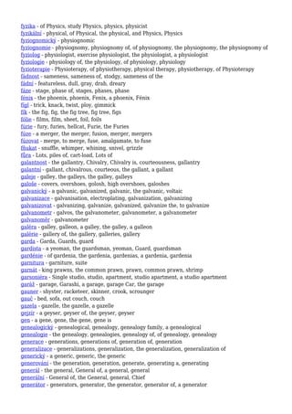 fyzika - of Physics, study Physics, physics, physicist
fyzikální - physical, of Physical, the physical, and Physics, Physics
fyziognomický - physiognomic
fyziognomie - physiognomy, physiognomy of, of physiognomy, the physiognomy, the physiognomy of
fyziolog - physiologist, exercise physiologist, the physiologist, a physiologist
fyziologie - physiology of, the physiology, of physiology, physiology
fyzioterapie - Physioterapy, of physiotherapy, physical therapy, physiotherapy, of Physioterapy
fádnost - sameness, sameness of, stodgy, sameness of the
fádní - featureless, dull, gray, drab, dreary
fáze - stage, phase of, stages, phases, phase
fénix - the phoenix, phoenix, Fenix, a phoenix, Fénix
fígl - trick, knack, twist, ploy, gimmick
fík - the fig, fig, the fig tree, fig tree, figs
fólie - films, film, sheet, foil, foils
fúrie - fury, furies, hellcat, Furie, the Furies
fúze - a merger, the merger, fusion, merger, mergers
fúzovat - merge, to merge, fuse, amalgamate, to fuse
fňukat - snuffle, whimper, whining, snivel, grizzle
fůra - Lots, piles of, cart-load, Lots of
galantnost - the gallantry, Chivalry, Chivalry is, courteousness, gallantry
galantní - gallant, chivalrous, courteous, the gallant, a gallant
galeje - galley, the galleys, the galley, galleys
galoše - covers, overshoes, golosh, high overshoes, galoshes
galvanický - a galvanic, galvanized, galvanic, the galvanic, voltaic
galvanizace - galvanisation, electroplating, galvanization, galvanizing
galvanizovat - galvanizing, galvanize, galvanized, galvanize the, to galvanize
galvanometr - galvos, the galvanometer, galvanometer, a galvanometer
galvanoměr - galvanometer
galéra - galley, galleon, a galley, the galley, a galleon
galérie - gallery of, the gallery, galleries, gallery
garda - Garda, Guards, guard
gardista - a yeoman, the guardsman, yeoman, Guard, guardsman
gardénie - of gardenia, the gardenia, gardenias, a gardenia, gardenia
garnitura - garniture, suite
garnát - king prawns, the common prawn, prawn, common prawn, shrimp
garsoniéra - Single studio, studio, apartment, studio apartment, a studio apartment
garáž - garage, Garashi, a garage, garage Car, the garage
gauner - shyster, racketeer, skinner, crook, scrounger
gauč - bed, sofa, out couch, couch
gazela - gazelle, the gazelle, a gazelle
gejzír - a geyser, geyser of, the geyser, geyser
gen - a gene, gene, the gene, gene is
genealogický - genealogical, genealogy, genealogy family, a genealogical
genealogie - the genealogy, genealogies, genealogy of, of genealogy, genealogy
generace - generations, generations of, generation of, generation
generalizace - generalizations, generalization, the generalization, generalization of
generický - a generic, generic, the generic
generování - the generation, generation, generate, generating a, generating
generál - the general, General of, a general, general
generální - General of, the General, general, Chief
generátor - generators, generator, the generator, generator of, a generator
 