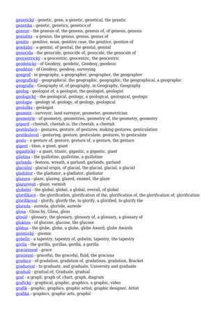 genetický - genetic, gene, a genetic, genetical, the genetic
genetika - genetic, genetics, genetics of
geneze - the genesis of, the genesis, genesis of, of genesis, genesis
genialita - a genius, the genius, genius, genius of
genitiv - genitive, noun, genitive case, the genitive, genitive of
genitální - a genital, of genital, the genital, genital
genocida - the genocide, genocide of, genocide, the genocide of
geocentrický - a geocentric, geocentric, the geocentric
geodetický - of Geodesy, geodetic, Geodesy, geodesic
geodézie - of Geodesy, geodesy, surveying
geograf - in geography, a geographer, geographer, the geographer
geografický - geographical, the geographic, geographic, the geographical, a geographic
geografie - Geography of, of geography, in Geography, Geography
geolog - geologist of, a geologist, the geologist, geologist
geologický - the geological, geology, a geological, geological, geologic
geologie - geology of, geology, of geology, geological
geoložka - geologist
geometr - surveyor, land surveyor, geometer, geometrician
geometrie - of geometry, geometries, geometry of, the geometry, geometry
gepard - cheetah, cheetah is, the cheetah, a cheetah
gestikulace - gestures, gesture, of gestures, making gestures, gesticulation
gestikulovat - gesturing, gesture, gesticulate, gestures, to gesticulate
gesto - a gesture of, gesture, gesture of, a gesture, the gesture
gigant - titan, a giant, giant
gigantický - a giant, titanic, gigantic, a gigantic, giant
gilotina - the guillotine, guillotine, a guillotine
girlanda - festoon, wreath, a garland, garlands, garland
glaciální - glacial origin, of glacial, the glacial, glacial, a glacial
gladiátor - the gladiator, a gladiator, gladiator
glazura - glaze, glazing, glazed, enamel, the glaze
glazurovat - glaze, varnish
globální - the global, global, a global, overall, of global
glorifikace - the glorification, glorification of the, glorification of, the glorification of, glorification
glorifikovat - glorify, glorify the, to glorify, a glorified, to glorify the
gloriola - aureola, gloriole, aureole
glosa - Gloss by, Glosa, gloss
glosář - glossary, the glossary, glossary of, a glossary, a glossary of
glukóza - of glucose, glucose, the glucose
glóbus - the globe, globe, a globe, globe Award, globe Awards
gnómický - gnomic
gobelín - a tapestry, tapestry of, gobelin, tapestry, the tapestry
gorila - the gorilla, gorillas, gorilla, a gorilla
graciéznost - grace
graciézní - graceful, the graceful, fluid, the gracious
gradace - of gradation, gradation of, gradations, gradation, Bracket
graduovat - to graduate, and graduate, University and graduate
graduál - gradual of, Graduale, gradual
graf - a graph, graph of, chart, graph, diagram
grafický - graphical, graphic, graphics, a graphic, video
grafik - graphic, graphics, graphic artist, graphic designer, Artist
grafika - graphics, graphic arts, graphic
 