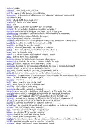 hecovat - heckle
hedvábný - a silk, silky, silken, soft, silk
hedvábí - rayon, of silk, filament yarn, silk, silks
hegemonie - the hegemony of, of hegemony, the hegemony, hegemony, hegemony of
hejl - redbird, Hejl
hejno - school, flight, flock, shoal, covey
hejsek - toff, dandy, rake, dude, dudes
hekat - pant
hektar - hectare, ha, hectare of, hectare per, per hectare
hektolitr - hl, per hectolitre, hectoliter, hectolitre, hectolitre of
helikoptéra - the helicopter, chopper, helicopter, Copter, a helicopter
heliocentrický - heliocentric, based heliocentric, the heliocentric, a heliocentric
helma - helmet, helm, a helmet, helmets, the helmet
hematit - of hematite, hematite, haematite
hemisféra - hemisphere of the, hemisphere of, hemispheres, hemisphere is, hemisphere
heraldický - heraldic, a heraldic, the heraldic, of heraldic
heraldika - heraldist, the heraldry, heraldry
herbicid - herbicide, herbicides, the herbicide, a herbicide
herbář - a herbarium, Herbar, herbal, herbarium of, herbarium
herec - an actor, the actor, actor
heretik - the heretic, heretic and, heretical, a heretic, heretic
herka - a crock, moke, hack, nag, crock
hermelín - ermine, hermelin cheese, Camembert, brie cheese
hermetický - a hermetic, the hermetic, staunch, airtight, hermetic
heroický - a heroic, heroic, of heroic, the heroic, valiant
heroismus - heroism, the heroism, cause of heroism, the cause of heroism, heroism of
herold - Herold, the herald, herald, Herald of, a herald
heslo - the password, keyword, password, your password, motto
heslovitě - briefly, an encapsulated, key words, with an encapsulated
heterogenní - heterogeneous, of heterogeneous, a heterogeneous, the heterogeneous, heterogenous
hever - the jack, of Hever, a jack, Hever, jack
hexametr - hexameter
hezky - a nice, very nice, nice, pretty, nicely
hezký - attractive, nice, pretty, handsome, good
hezoučký - bijoux, mignon, cute, dinky
heřmánek - chamomile, camomile, a camomile
hierarchický - a hierarchical, the hierarchical, hierarchical, hierarchic, hierarchy
hieroglyf - hieroglyphic, a hieroglyph, hieroglyph of, the hieroglyph, hieroglyph
hieroglyfický - hieroglyphical, a hieroglyphic, the hieroglyphic, hieroglyphic
hipodrom - hippodrome, a hippodrome, Hipodrom, the hippodrome, hippodrome of
historický - a historic, a historical, historical, the historical, historic
historik - a historian, historian of, the historian, historian
historičnost - the historicity of, historicity of, historicity of the, the historicity, historicity
historka - tale, yarn, the story, story, anecdote
hlad - starvation, famine, the hunger, hungry, hunger
hladce - smooth, smoothly, a smooth, seamlessly
hladina - level of, the level, level, surface, levels
hladit - fondle, glaze, stroking, caress, rub
hladkost - the smoothness of, smoothness, smoothness of, smoothness of the, the smoothness
hladký - seamless, a smooth, smooth, smoothly, the smooth
hladomor - hunger, starvation, a famine, the famine, famine
 