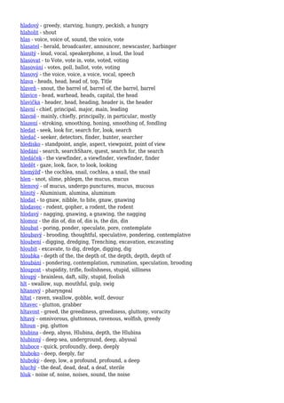 hladový - greedy, starving, hungry, peckish, a hungry
hlaholit - shout
hlas - voice, voice of, sound, the voice, vote
hlasatel - herald, broadcaster, announcer, newscaster, harbinger
hlasitý - loud, vocal, speakerphone, a loud, the loud
hlasovat - to Vote, vote in, vote, voted, voting
hlasování - votes, poll, ballot, vote, voting
hlasový - the voice, voice, a voice, vocal, speech
hlava - heads, head, head of, top, Title
hlaveň - snout, the barrel of, barrel of, the barrel, barrel
hlavice - head, warhead, heads, capital, the head
hlavička - header, head, heading, header is, the header
hlavní - chief, principal, major, main, leading
hlavně - mainly, chiefly, principally, in particular, mostly
hlazení - stroking, smoothing, honing, smoothing of, fondling
hledat - seek, look for, search for, look, search
hledač - seeker, detectors, finder, hunter, searcher
hledisko - standpoint, angle, aspect, viewpoint, point of view
hledání - search, searchShare, quest, search for, the search
hledáček - the viewfinder, a viewfinder, viewfinder, finder
hledět - gaze, look, face, to look, looking
hlemýžď - the cochlea, snail, cochlea, a snail, the snail
hlen - snot, slime, phlegm, the mucus, mucus
hlenový - of mucus, undergo punctures, mucus, mucous
hlinitý - Aluminium, alumina, aluminum
hlodat - to gnaw, nibble, to bite, gnaw, gnawing
hlodavec - rodent, gopher, a rodent, the rodent
hlodavý - nagging, gnawing, a gnawing, the nagging
hlomoz - the din of, din of, din is, the din, din
hloubat - poring, ponder, speculate, pore, contemplate
hloubavý - brooding, thoughtful, speculative, pondering, contemplative
hloubení - digging, dredging, Trenching, excavation, excavating
hloubit - excavate, to dig, dredge, digging, dig
hloubka - depth of the, the depth of, the depth, depth, depth of
hloubání - pondering, contemplation, rumination, speculation, brooding
hloupost - stupidity, trifle, foolishness, stupid, silliness
hloupý - brainless, daft, silly, stupid, foolish
hlt - swallow, sup, mouthful, gulp, swig
hltanový - pharyngeal
hltat - raven, swallow, gobble, wolf, devour
hltavec - glutton, grabber
hltavost - greed, the greediness, greediness, gluttony, voracity
hltavý - omnivorous, gluttonous, ravenous, wolfish, greedy
hltoun - pig, glutton
hlubina - deep, abyss, Hlubina, depth, the Hlubina
hlubinný - deep sea, underground, deep, abyssal
hluboce - quick, profoundly, deep, deeply
hluboko - deep, deeply, far
hluboký - deep, low, a profound, profound, a deep
hluchý - the deaf, dead, deaf, a deaf, sterile
hluk - noise of, noise, noises, sound, the noise
 