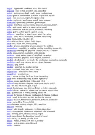 hlupák - loggerhead, blockhead, idiot, fool, dunce
hlupáček - fool, sucker, a sucker, silly, simpleton
hlučný - obstreperous, loud, rowdy, noisy, rambunctious
hlásat - preach, proclaim the, proclaim, to proclaim, spread
hlásit - call, announce, report, to report, notify
hláska - audio unit, watchtower, sound, voice message
hláskosloví - phonology, phonetics, phonological
hlášení - reporting, announcement, messages, message, report
hlídat - watch over, watch, to guard, patrol, guard
hlídač - attendant, watcher, guard, watchman, watchdog
hlídka - patrol, watch, guard, a patrol, sentry
hlídkovat - patrolling, to patrol, roost, patrol the, patrol
hlídání - baby, watch, monitoring, watches, babysitting
hlína - loam, earth, soil, clay, dirt
hlíza - abscess, tuber, a tuber, bulb, tubers
hmat - tact, touch, feel, feeling, grasp
hmatat - grapple, grappling, grabble, grabber to, grabber
hmatatelnost - palpability, a tactility, tactility, tangibility, the tactility
hmatatelný - the tangible, palpable, tangible, tactile, a tangible
hmota - mass, matter, substance, stuff, material
hmotnost - mass, weight, mass of, weight of, the weight
hmotný - material, physical, fixed, tangible, corporeal
hmotně - of substantive, physically, the substantive, substantive, materially
hmoždinka - wall plug, dowels, anchor, dowel, fastener
hmoždík - peg, dowel
hmoždíř - a mortar, the mortar, mortar
hmyz - an insect, bugs, bug, insect, insects
hmyzožravec - insectivore, insect-eater
hmyzožravý - insectivorous
hnací - motive, driving, the drive, drive, the driving
hned - now, immediately, very, at once, right away
hniloba - decay, putrefaction, rotting, rot, rot of
hnilobný - saprogenous, stagnant, saprogenic, septic, putrid
hnis - the pus, rottenness, pus, of pus
hnisat - to discharge pus, ulcerate, fester, to fester, suppurate
hnisání - fester, ulceration, ulcerations, purulence, suppuration
hnití - putrefaction, of rotting, rotting, decay, rot
hnojení - fertilising, fertilizers, fertilization, fertilizing, fertilizer
hnojit - muck, to fertilize, fertilize, fertilize the, manure
hnojivo - manure, the fertilizer, fertilizers, fertilizer, a fertilizer
hnout - move, lift a, Freeze, to lift
hnus - foulness, loathing, disgust, filth, revulsion
hnusnost - vileness
hnusný - vile, beastly, loathsome, revolting, disgusting
hnutí - movement of, movements, movement, the movement
hnát - herding, drive, chasing, racing, propel
hníst - mold, knead the, kneading, knead, to knead
hnít - rotting, rot, decay, putrefy, to rot
hnízdit - Nestle, to nest, nest, nest in, nesting
hnízdo - nest of, nest, a nest, the nest
hnědel - limonite
 