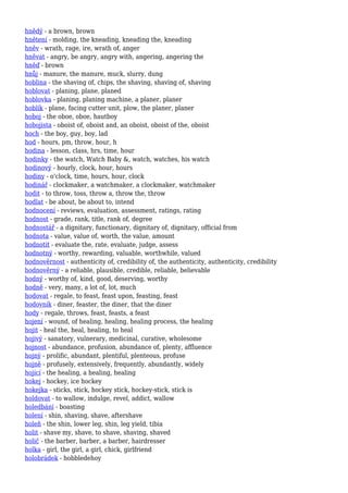 hnědý - a brown, brown
hnětení - molding, the kneading, kneading the, kneading
hněv - wrath, rage, ire, wrath of, anger
hněvat - angry, be angry, angry with, angering, angering the
hněď - brown
hnůj - manure, the manure, muck, slurry, dung
hoblina - the shaving of, chips, the shaving, shaving of, shaving
hoblovat - planing, plane, planed
hoblovka - planing, planing machine, a planer, planer
hoblík - plane, facing cutter unit, plow, the planer, planer
hoboj - the oboe, oboe, hautboy
hobojista - oboist of, oboist and, an oboist, oboist of the, oboist
hoch - the boy, guy, boy, lad
hod - hours, pm, throw, hour, h
hodina - lesson, class, hrs, time, hour
hodinky - the watch, Watch Baby &, watch, watches, his watch
hodinový - hourly, clock, hour, hours
hodiny - o'clock, time, hours, hour, clock
hodinář - clockmaker, a watchmaker, a clockmaker, watchmaker
hodit - to throw, toss, throw a, throw the, throw
hodlat - be about, be about to, intend
hodnocení - reviews, evaluation, assessment, ratings, rating
hodnost - grade, rank, title, rank of, degree
hodnostář - a dignitary, functionary, dignitary of, dignitary, official from
hodnota - value, value of, worth, the value, amount
hodnotit - evaluate the, rate, evaluate, judge, assess
hodnotný - worthy, rewarding, valuable, worthwhile, valued
hodnověrnost - authenticity of, credibility of, the authenticity, authenticity, credibility
hodnověrný - a reliable, plausible, credible, reliable, believable
hodný - worthy of, kind, good, deserving, worthy
hodně - very, many, a lot of, lot, much
hodovat - regale, to feast, feast upon, feasting, feast
hodovník - diner, feaster, the diner, that the diner
hody - regale, throws, feast, feasts, a feast
hojení - wound, of healing, healing, healing process, the healing
hojit - heal the, heal, healing, to heal
hojivý - sanatory, vulnerary, medicinal, curative, wholesome
hojnost - abundance, profusion, abundance of, plenty, affluence
hojný - prolific, abundant, plentiful, plenteous, profuse
hojně - profusely, extensively, frequently, abundantly, widely
hojící - the healing, a healing, healing
hokej - hockey, ice hockey
hokejka - sticks, stick, hockey stick, hockey-stick, stick is
holdovat - to wallow, indulge, revel, addict, wallow
holedbání - boasting
holení - shin, shaving, shave, aftershave
holeň - the shin, lower leg, shin, leg yield, tibia
holit - shave my, shave, to shave, shaving, shaved
holič - the barber, barber, a barber, hairdresser
holka - girl, the girl, a girl, chick, girlfriend
holobrádek - hobbledehoy
 