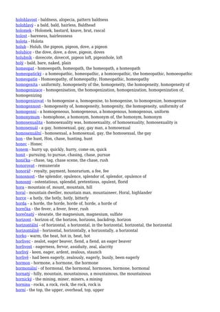 holohlavost - baldness, alopecia, pattern baldness
holohlavý - a bald, bald, hairless, Baldhead
holomek - Holomek, bastard, knave, brat, rascal
holost - bareness, hairlessness
holota - Holota
holub - Holub, the pigeon, pigeon, dove, a pigeon
holubice - the dove, dove, a dove, pigeon, doves
holubník - dovecote, dovecot, pigeon loft, pigeonhole, loft
holý - bald, bare, naked, plain
homeopat - homoeopath, homeopath, the homeopath, a homeopath
homeopatický - a homeopathic, homeopathic, a homoeopathic, the homeopathic, homoeopathic
homeopatie - Homoeopathy, of homeopathy, Homeopathic, homeopathy
homogenita - uniformity, homogeneity of the, homogeneity, the homogeneity, homogeneity of
homogenizace - homogenisation, the homogenization, homogenization, homogenization of,
homogenizing
homogenizovat - to homogenise a, homogenise, to homogenise, to homogenize, homogenize
homogennost - homogeneity of, homogeneity, homogenity, the homogeneity, uniformity of
homogenní - a homogeneous, homogeneous, a homogenous, homogenous, uniform
homonymum - homophone, a homonym, homonym of, the homonym, homonym
homosexualita - homosexuality was, homosexuality, of homosexuality, homosexuality is
homosexuál - a gay, homosexual, gay, gay man, a homosexual
homosexuální - homosexual, a homosexual, gay, the homosexual, the gay
hon - the hunt, Hon, chase, hunting, hunt
honec - Honec
honem - hurry up, quickly, hurry, come on, quick
honit - pursuing, to pursue, chasing, chase, pursue
honička - chase, tag, chase scene, the chase, rush
honorovat - remunerate
honorář - royalty, payment, honorarium, a fee, fee
honosnost - the splendor, opulence, splendor of, splendor, opulence of
honosný - ostentatious, splendid, pretentious, opulent, florid
hora - mountain of, mount, mountain, hill
horal - mountain dweller, mountain man, mountaineer, Horal, highlander
horce - a hotly, the hotly, hotly, bitterly
horda - a horde, the horde, horde of, horde, a horde of
horečka - the fever, a fever, fever, rush
horečnatý - stearate, the magnesium, magnesium, sulfate
horizont - horizon of, the horizon, horizons, backdrop, horizon
horizontální - of horizontal, a horizontal, in the horizontal, horizontal, the horizontal
horizontálně - horizontal, horizontally, a horizontally, a horizontal
horko - warm, the heat, hot in, heat, hot
horlivec - zealot, eager beaver, fiend, a fiend, an eager beaver
horlivost - eagerness, fervor, assiduity, zeal, alacrity
horlivý - keen, eager, ardent, zealous, staunch
horlivě - had been eagerly, zealously, eagerly, busily, been eagerly
hormon - hormone, a hormone, the hormone
hormonální - of hormonal, the hormonal, hormones, hormone, hormonal
hornatý - hilly, mountain, mountainous, a mountainous, the mountainous
hornický - the mining, miner, miners, a mining
hornina - rocks, a rock, rock, the rock, rock is
horní - the top, the upper, overhead, top, upper
 