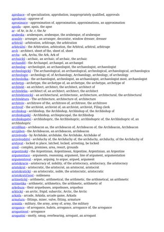 aprobace - of specialization, approbation, inappropriately qualified, approvals
aprobovat - approve of
aproximace - approximation of, approximation, approximations, an approximation
apsida - apse, apsis, the apse
ar - of Ar, in Ar, r, the Ar
arabeska - arabesques, arabesque, the arabesque, of arabesque
aranžér - arranger, an arranger, decorator, window dresser, dresser
arbitráž - arbitration, arbitrage, the arbitration
arbitrážní - the Arbitration, arbitration, the Arbitral, arbitral, arbitrage
arch - architect, sheet of the, sheet of, sheet
archa - ark, Archa, the Ark, Ark of
archaický - archaic, an archaic, of archaic, the archaic
archanděl - the Archangel, archangel, an archangel
archeolog - archeologist, an archaeologist, the archaeologist, archaeologist
archeologický - The archaeological, an archaeological, archeological, archaeological, archaeologica
archeologie - archeology of, of Archaeology, Archaeology, archeology, of archeology
archeoložka - the archaeologist, archeologist, an archaeologist, archaeologist most, archaeologist
archetyp - archetype, the archetype of, an archetype, the archetype, archetype of
architekt - an architect, architect, the architect, architect of
architektka - architect of, an architect, architect, the architect
architektonický - an architectural, architectonic, architecture, architectural, the architectural
architektura - The architecture, architecture of, architecture
architráv - architrave of the, architrave of, architrave, the architrave
archivář - the archivist, archivist of, an archivist, archivist, Filing clerk
arcibiskup - archbishop, the Archbishop, Archbishop of, the Archbishop of
arcibiskupský - Archbishop, archiepiscopal, the Archbishop
arcibiskupství - archbishopric, the Archbishopric, archbishopric of, the Archbishopric of, an
archbishopric
arciděkan - archdeacon as, the archdeacon of, Archdeacon of, the Archdeacon, Archdeacon
arcijáhen - the Archdeacon, an archdeacon, archdeacon
arcivévoda - by Archduke, archduke, the Archduke, Archduke of
arcivévodství - archduchy of, the Archduchy of, the archduchy, archduchy, of the Archduchy of
aretovat - locked in place, latched, locked, arresting, be locked
areál - complex, premises, area, resort, grounds
argentinský - the Argentinian, Argentinean, Argentine, Argentinian, an Argentine
argumentace - arguments, reasoning, argument, line of argument, argumentation
argumentovat - argue, arguing, to argue, argued, argument
aristokracie - aristocracy of, nobility, of the aristocracy, aristocracy, the aristocracy
aristokrat - aristocratic, the aristocrat, an aristocrat, aristocrat
aristokratický - an aristocratic, noble, the aristocratic, aristocratic
aristokratičnost - nobleness
aritmetický - arithmetic, arithmetical, the arithmetic, the arithmetical, an arithmetic
aritmetika - arithmetic, arithmetics, the arithmetic, arithmetic of
arkebuza - their arquebuses, arquebuses, arquebus
arktický - an arctic, frigid, subarctic, Arctic, the Arctic
arkáda - arcade, Arkáda, arcade game, Arkada
armatura - fittings, mixer, valve, fitting, armature
armáda - military, the army, army of, army, the military
arogance - of arrogance, hubris, arrogance, arrogance of, the arrogance
arogantnost - arrogance
arogantní - snotty, smug, overbearing, arrogant, an arrogant
 