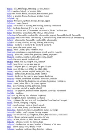 hození - toss, throwing a, throwing, the toss, tosses
hořce - gentian, bitterly, of gentian, bitter
hoře - the Mount, Mount, mountain, the mountain, grief
hořec - a gentian, Horec, Gentiana, gentian, Hořec
hořejšek - top
hořejší - the upper, upstairs, Horejsi, Hořejší, upper
hořekovat - moan, lament
hoření - retardants, of burning, the burning, burning, combustion
hořet - the burn, burning, fire, to burn, burn
hořkost - the bitterness of, bitterness, bitterness of, bitter, the bitterness
hořký - bitterness, unpalatable, the bitter, a bitter, bitter
hořlavina - inflammable, combustible, inflammable product, flammable liquid, flammable
hořlavost - the flammability, flammability of, combustibility, the flammability of, flammability
hořlavý - inflammable, flammable, combustible, a flammable
hořící - a burning, flaming, burning, blazing, the burning
hořčice - mustard, of mustard, the mustard, mustards
hra - a game, the game, game, play
hrabat - rake, Counts, grub, scrabble, poke
hrabivost - covetousness, acquisitiveness, greed, avarice, rapacity
hrabivý - avaricious, acquisitive, grasping, greedy, rapacious
hrabství - counties, county of, shire, the county, county
hrabě - the count, count, the Earl, earl
hradba - fence, wall of, parapet, wall, rampart
hradit - bear, to pay, cover, pay, pay for
hradlo - the gate, gate of, AND gate, the gate of, gate
hrana - edge of, rim, edge of the, the edge, edge
hranatý - angular, square, angled, rectangular, boxy
hranice - border, limit, boundary, limits, frontier
hraničit - bordering the, march, abut, border, bordering
hraniční - border, the border, boundary, borderline, frontier
hraničící - bordering the, bordering on, verging, bordering, verging on
hranol - beam, prism, block, the prism, a prism
hraní - play, Gaming, playing, gameplay, acting
hravý - sportive, playfull, a playful, playful
hrazení - the payment, reimbursement, payment, coverage, payment of
hračička - plaything
hračka - a toy, the toy, toy, a breeze, plaything
hrb - humpback, hump, hunchback, the hump
hrbatý - gibbous, the hunchbacked, humpbacked, hunchbacked, humped
hrbení - slouch, drooping, cringing
hrbit - crouch, cringe, stoop, a slouch, slouch
hrbol - crest, node, hump, protuberance, bump
hrbolatost - bumpin, bumpiness, roughness, bumps in, bumps
hrbolatý - knobby, rough, rugged, bumpy, uneven
hrbáč - The Hunchback of, humpback, Hrbáč, the hunchback, hunchback
hrdelní - throat, guttural, capital, a capital, throaty
hrdina - a hero, character, hero, hero of, the hero
hrdinský - a heroic, heroic, the heroic, hero
hrdinství - the heroism, heroism, heroism of, bravery, of heroism
hrdlo - cervix, spout, neck, throat, socket
hrdlořez - hoodlum, cutthroat, thug, butcher, Hrdlorez
 