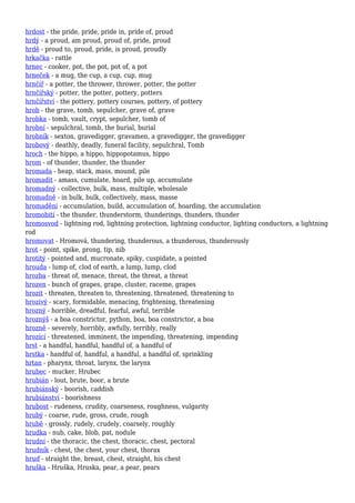 hrdost - the pride, pride, pride in, pride of, proud
hrdý - a proud, am proud, proud of, pride, proud
hrdě - proud to, proud, pride, is proud, proudly
hrkačka - rattle
hrnec - cooker, pot, the pot, pot of, a pot
hrneček - a mug, the cup, a cup, cup, mug
hrnčíř - a potter, the thrower, thrower, potter, the potter
hrnčířský - potter, the potter, pottery, potters
hrnčířství - the pottery, pottery courses, pottery, of pottery
hrob - the grave, tomb, sepulcher, grave of, grave
hrobka - tomb, vault, crypt, sepulcher, tomb of
hrobní - sepulchral, tomb, the burial, burial
hrobník - sexton, gravedigger, gravamen, a gravedigger, the gravedigger
hrobový - deathly, deadly, funeral facility, sepulchral, Tomb
hroch - the hippo, a hippo, hippopotamus, hippo
hrom - of thunder, thunder, the thunder
hromada - heap, stack, mass, mound, pile
hromadit - amass, cumulate, hoard, pile up, accumulate
hromadný - collective, bulk, mass, multiple, wholesale
hromadně - in bulk, bulk, collectively, mass, masse
hromadění - accumulation, build, accumulation of, hoarding, the accumulation
hromobití - the thunder, thunderstorm, thunderings, thunders, thunder
hromosvod - lightning rod, lightning protection, lightning conductor, lighting conductors, a lightning
rod
hromovat - Hromová, thundering, thunderous, a thunderous, thunderously
hrot - point, spike, prong, tip, nib
hrotitý - pointed and, mucronate, spiky, cuspidate, a pointed
hrouda - lump of, clod of earth, a lump, lump, clod
hrozba - threat of, menace, threat, the threat, a threat
hrozen - bunch of grapes, grape, cluster, raceme, grapes
hrozit - threaten, threaten to, threatening, threatened, threatening to
hrozivý - scary, formidable, menacing, frightening, threatening
hrozný - horrible, dreadful, fearful, awful, terrible
hroznýš - a boa constrictor, python, boa, boa constrictor, a boa
hrozně - severely, horribly, awfully, terribly, really
hrozící - threatened, imminent, the impending, threatening, impending
hrst - a handful, handful, handful of, a handful of
hrstka - handful of, handful, a handful, a handful of, sprinkling
hrtan - pharynx, throat, larynx, the larynx
hrubec - mucker, Hrubec
hrubián - lout, brute, boor, a brute
hrubiánský - boorish, caddish
hrubiánství - boorishness
hrubost - rudeness, crudity, coarseness, roughness, vulgarity
hrubý - coarse, rude, gross, crude, rough
hrubě - grossly, rudely, crudely, coarsely, roughly
hrudka - nub, cake, blob, pat, nodule
hrudní - the thoracic, the chest, thoracic, chest, pectoral
hrudník - chest, the chest, your chest, thorax
hruď - straight the, breast, chest, straight, his chest
hruška - Hruška, Hruska, pear, a pear, pears
 