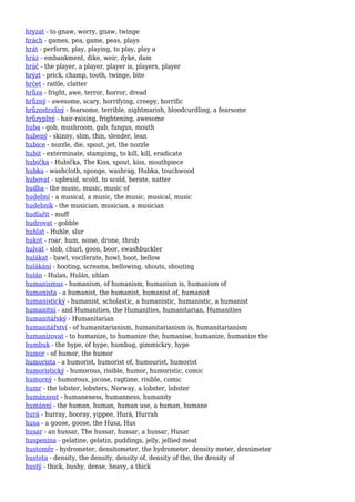 hryzat - to gnaw, worry, gnaw, twinge
hrách - games, pea, game, peas, plays
hrát - perform, play, playing, to play, play a
hráz - embankment, dike, weir, dyke, dam
hráč - the player, a player, player is, players, player
hrýzt - prick, champ, tooth, twinge, bite
hrčet - rattle, clatter
hrůza - fright, awe, terror, horror, dread
hrůzný - awesome, scary, horrifying, creepy, horrific
hrůzostrašný - fearsome, terrible, nightmarish, bloodcurdling, a fearsome
hrůzyplný - hair-raising, frightening, awesome
huba - gob, mushroom, gab, fungus, mouth
hubený - skinny, slim, thin, slender, lean
hubice - nozzle, die, spout, jet, the nozzle
hubit - exterminate, stampimg, to kill, kill, eradicate
hubička - Hubička, The Kiss, spout, kiss, mouthpiece
hubka - washcloth, sponge, washrag, Hubka, touchwood
hubovat - upbraid, scold, to scold, berate, natter
hudba - the music, music, music of
hudební - a musical, a music, the music, musical, music
hudebník - the musician, musician, a musician
hudlařit - muff
hudrovat - gobble
huhlat - Huhle, slur
hukot - roar, hum, noise, drone, throb
hulvát - slob, churl, goon, boor, swashbuckler
hulákat - bawl, vociferate, howl, hoot, bellow
hulákání - hooting, screams, bellowing, shouts, shouting
hulán - Hulan, Hulán, uhlan
humanismus - humanism, of humanism, humanism is, humanism of
humanista - a humanist, the humanist, humanist of, humanist
humanistický - humanist, scholastic, a humanistic, humanistic, a humanist
humanitní - and Humanities, the Humanities, humanitarian, Humanities
humanitářský - Humanitarian
humanitářství - of humanitarianism, humanitarianism is, humanitarianism
humanizovat - to humanize, to humanize the, humanise, humanize, humanize the
humbuk - the hype, of hype, humbug, gimmickry, hype
humor - of humor, the humor
humorista - a humorist, humorist of, humourist, humorist
humoristický - humorous, risible, humor, humoristic, comic
humorný - humorous, jocose, ragtime, risible, comic
humr - the lobster, lobsters, Norway, a lobster, lobster
humánnost - humaneness, humanness, humanity
humánní - the human, human, human use, a human, humane
hurá - hurray, hooray, yippee, Hurá, Hurrah
husa - a goose, goose, the Husa, Hus
husar - an hussar, The hussar, hussar, a hussar, Husar
huspenina - gelatine, gelatin, puddings, jelly, jellied meat
hustoměr - hydrometer, densitometer, the hydrometer, density meter, densimeter
hustota - density, the density, density of, density of the, the density of
hustý - thick, bushy, dense, heavy, a thick
 