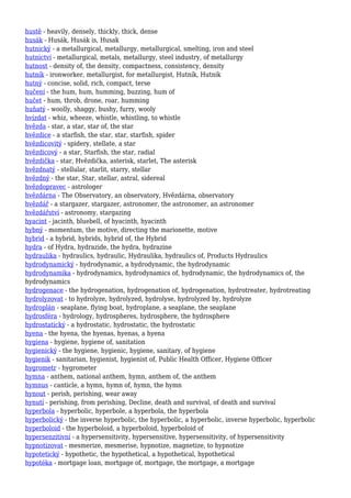 hustě - heavily, densely, thickly, thick, dense
husák - Husák, Husák is, Husak
hutnický - a metallurgical, metallurgy, metallurgical, smelting, iron and steel
hutnictví - metallurgical, metals, metallurgy, steel industry, of metallurgy
hutnost - density of, the density, compactness, consistency, density
hutník - ironworker, metallurgist, for metallurgist, Hutník, Hutnik
hutný - concise, solid, rich, compact, terse
hučení - the hum, hum, humming, buzzing, hum of
hučet - hum, throb, drone, roar, humming
huňatý - woolly, shaggy, bushy, furry, wooly
hvízdat - whiz, wheeze, whistle, whistling, to whistle
hvězda - star, a star, star of, the star
hvězdice - a starfish, the star, star, starfish, spider
hvězdicovitý - spidery, stellate, a star
hvězdicový - a star, Starfish, the star, radial
hvězdička - star, Hvězdička, asterisk, starlet, The asterisk
hvězdnatý - stellular, starlit, starry, stellar
hvězdný - the star, Star, stellar, astral, sidereal
hvězdopravec - astrologer
hvězdárna - The Observatory, an observatory, Hvězdárna, observatory
hvězdář - a stargazer, stargazer, astronomer, the astronomer, an astronomer
hvězdářství - astronomy, stargazing
hyacint - jacinth, bluebell, of hyacinth, hyacinth
hybný - momentum, the motive, directing the marionette, motive
hybrid - a hybrid, hybrids, hybrid of, the Hybrid
hydra - of Hydra, hydrazide, the hydra, hydrazine
hydraulika - hydraulics, hydraulic, Hydraulika, hydraulics of, Products Hydraulics
hydrodynamický - hydrodynamic, a hydrodynamic, the hydrodynamic
hydrodynamika - hydrodynamics, hydrodynamics of, hydrodynamic, the hydrodynamics of, the
hydrodynamics
hydrogenace - the hydrogenation, hydrogenation of, hydrogenation, hydrotreater, hydrotreating
hydrolyzovat - to hydrolyze, hydrolyzed, hydrolyse, hydrolyzed by, hydrolyze
hydroplán - seaplane, flying boat, hydroplane, a seaplane, the seaplane
hydrosféra - hydrology, hydrospheres, hydrosphere, the hydrosphere
hydrostatický - a hydrostatic, hydrostatic, the hydrostatic
hyena - the hyena, the hyenas, hyenas, a hyena
hygiena - hygiene, hygiene of, sanitation
hygienický - the hygiene, hygienic, hygiene, sanitary, of hygiene
hygienik - sanitarian, hygienist, hygienist of, Public Health Officer, Hygiene Officer
hygrometr - hygrometer
hymna - anthem, national anthem, hymn, anthem of, the anthem
hymnus - canticle, a hymn, hymn of, hymn, the hymn
hynout - perish, perishing, wear away
hynutí - perishing, from perishing, Decline, death and survival, of death and survival
hyperbola - hyperbolic, hyperbole, a hyperbola, the hyperbola
hyperbolický - the inverse hyperbolic, the hyperbolic, a hyperbolic, inverse hyperbolic, hyperbolic
hyperboloid - the hyperboloid, a hyperboloid, hyperboloid of
hypersenzitivní - a hypersensitivity, hypersensitive, hypersensitivity, of hypersensitivity
hypnotizovat - mesmerize, mesmerise, hypnotize, magnetize, to hypnotize
hypotetický - hypothetic, the hypothetical, a hypothetical, hypothetical
hypotéka - mortgage loan, mortgage of, mortgage, the mortgage, a mortgage
 