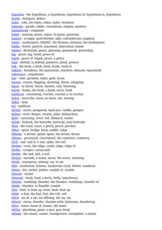 hypotéza - the hypothesis, a hypothesis, hypothesis of, hypothesis is, hypothesis
hyzdit - disfigure, deface
hábit - robe, his robes, robes, habit, vestment
hádanka - puzzle, riddle, conundrum, enigma, mystery
hádankovitý - enigmatic
hádat - arguing, guess, argue, to guess, guessing
hádavý - scrappy, quarrelsome, ugly, cantankerous, nagging
hádač - soothsayers, HADAČ, the diviners, diviners, the soothsayers
hádka - brawl, quarrel, argument, altercation, hassle
hádání - divination, guess, guessing, guesswork, quarreling
háj - grove, haj, wood, grove of
hájek - grove of, Hajek, grove, a grove
hájit - defend, to defend, preserve, plead, protect
hák - the hook, a hook, hook, hooks, hook of
háklivý - fastidious, the squeamish, sensitive, delicate, squeamish
hákovnice - arquebuses
háv - robe, garment, habit, garb, livery
házení - runout, flapping, throwing, throw, whipping
házet - to throw, throw, thrown, cast, throwing
háček - hooks, the hook, a hook, catch, hook
háčkovat - crocheting, crochet, crochet a, to crochet
hýbat - move the, move, to move, stir, moving
hýkat - bray
hýl - bullfinch
hýčkat - nurse, pampered, spoil you, cuddle, pamper
hýření - revel, binges, revelry, jinks, debauchery
hýřit - carousing, revel, riot, debauch, racket
hýždě - buttock, the buttocks, buttocks, your buttocks
hřad - the roost, roost, a perch, perch, perches
hřbet - spine, bridge, back, saddle, ridge
hřbetní - a dorsal, spinal, spine, the dorsal, dorsal
hřbitov - graveyard, churchyard, the cemetery, cemetery
hřeb - nail, nail is, a nail, spike, the nail
hřeben - crest, the ridge, comb, ridge, ridge of
hřeblo - scraper, currycomb
hřebík - the nail, nail, a nail
hřejivý - warmth, a warm, warm, the warm, warming
hřešit - transgress, sinning, sin, to sin
hřib - mushroom, boletus, mushroom cloud, Bolete, toadstool
hřmot - din, racket, pother, rumble of, rumble
hřmotit - racket
hřmotný - burly, loud, a burly, hefty, tumultuous
hřmění - rumbling, thunder, the thunder, rumblings, thunder of
hřmět - thunder, to Rumble, rumble
hřát - heat, to heat up, toast, bask, heat up
hříbě - a foal, the foal, foal, the colt, colt
hřích - sin of, a sin, sin offering, the sin, sin
hřímat - storm, thunder, thunder with, fulminate, thundering
hříva - mane, mane of, manes, the mane
hříčka - plaything, game, a pun, pun, freak
hříšník - the sinner, sinner, transgressor, wrongdoer, a sinner
 