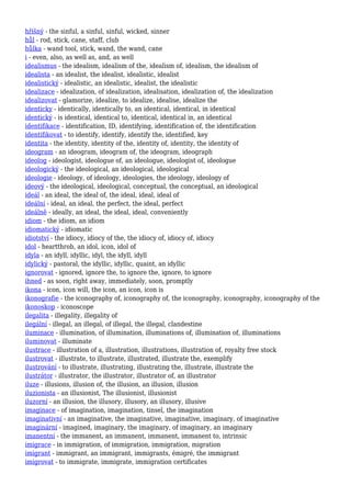 hříšný - the sinful, a sinful, sinful, wicked, sinner
hůl - rod, stick, cane, staff, club
hůlka - wand tool, stick, wand, the wand, cane
i - even, also, as well as, and, as well
idealismus - the idealism, idealism of the, idealism of, idealism, the idealism of
idealista - an idealist, the idealist, idealistic, idealist
idealistický - idealistic, an idealistic, idealist, the idealistic
idealizace - idealization, of idealization, idealisation, idealization of, the idealization
idealizovat - glamorize, idealize, to idealize, idealise, idealize the
identicky - identically, identically to, an identical, identical, in identical
identický - is identical, identical to, identical, identical in, an identical
identifikace - identification, ID, identifying, identification of, the identification
identifikovat - to identify, identify, identify the, identified, key
identita - the identity, identity of the, identity of, identity, the identity of
ideogram - an ideogram, ideogram of, the ideogram, ideograph
ideolog - ideologist, ideologue of, an ideologue, ideologist of, ideologue
ideologický - the ideological, an ideological, ideological
ideologie - ideology, of ideology, ideologies, the ideology, ideology of
ideový - the ideological, ideological, conceptual, the conceptual, an ideological
ideál - an ideal, the ideal of, the ideal, ideal, ideal of
ideální - ideal, an ideal, the perfect, the ideal, perfect
ideálně - ideally, an ideal, the ideal, ideal, conveniently
idiom - the idiom, an idiom
idiomatický - idiomatic
idiotství - the idiocy, idiocy of the, the idiocy of, idiocy of, idiocy
idol - heartthrob, an idol, icon, idol of
idyla - an idyll, idyllic, idyl, the idyll, idyll
idylický - pastoral, the idyllic, idyllic, quaint, an idyllic
ignorovat - ignored, ignore the, to ignore the, ignore, to ignore
ihned - as soon, right away, immediately, soon, promptly
ikona - icon, icon will, the icon, an icon, icon is
ikonografie - the iconography of, iconography of, the iconography, iconography, iconography of the
ikonoskop - iconoscope
ilegalita - illegality, illegality of
ilegální - illegal, an illegal, of illegal, the illegal, clandestine
iluminace - illumination, of illumination, illuminations of, illumination of, illuminations
iluminovat - illuminate
ilustrace - illustration of a, illustration, illustrations, illustration of, royalty free stock
ilustrovat - illustrate, to illustrate, illustrated, illustrate the, exemplify
ilustrování - to illustrate, illustrating, illustrating the, illustrate, illustrate the
ilustrátor - illustrator, the illustrator, illustrator of, an illustrator
iluze - illusions, illusion of, the illusion, an illusion, illusion
iluzionista - an illusionist, The illusionist, illusionist
iluzorní - an illusion, the illusory, illusory, an illusory, illusive
imaginace - of imagination, imagination, tinsel, the imagination
imaginativní - an imaginative, the imaginative, imaginative, imaginary, of imaginative
imaginární - imagined, imaginary, the imaginary, of imaginary, an imaginary
imanentní - the immanent, an immanent, immanent, immanent to, intrinsic
imigrace - in immigration, of immigration, immigration, migration
imigrant - immigrant, an immigrant, immigrants, émigré, the immigrant
imigrovat - to immigrate, immigrate, immigration certificates
 