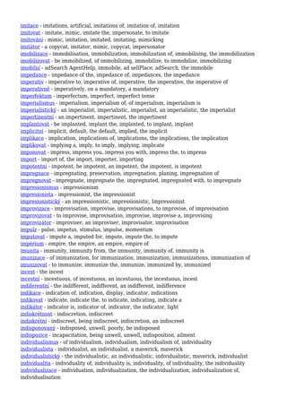 imitace - imitations, artificial, imitations of, imitation of, imitation
imitovat - imitate, mimic, imitate the, impersonate, to imitate
imitování - mimic, imitation, imitated, imitating, mimicking
imitátor - a copycat, imitator, mimic, copycat, impersonator
imobilizace - immobilisation, immobilization, immobilization of, immobilising, the immobilization
imobilizovat - be immobilized, of immobilizing, immobilize, to immobilize, immobilizing
imobilní - adSearch AgentHelp, immobile, ad sellPlace, adSearch, the immobile
impedance - impedance of the, impedance of, impedances, the impedance
imperativ - imperative to, imperative of, imperative, the imperative, the imperative of
imperativně - imperatively, on a mandatory, a mandatory
imperfektum - imperfectum, imperfect, imperfect tense
imperialismus - imperialism, imperialism of, of imperialism, imperialism is
imperialistický - an imperialist, imperialistic, imperialist, an imperialistic, the imperialist
impertinentní - an impertinent, impertinent, the impertinent
implantovat - be implanted, implant the, implanted, to implant, implant
implicitní - implicit, default, the default, implied, the implicit
implikace - implication, implications of, implications, the implications, the implication
implikovat - implying a, imply, to imply, implying, implicate
imponovat - impress, impress you, impress you with, impress the, to impress
import - import of, the import, importer, importing
impotentní - impotent, be impotent, an impotent, the impotent, is impotent
impregnace - impregnating, preservation, impregnation, planing, impregnation of
impregnovat - impregnate, impregnate the, impregnated, impregnated with, to impregnate
impresionismus - impressionism
impresionista - impressionist, the impressionist
impresionistický - an impressionistic, impressionistic, Impressionist
improvizace - improvisation, improvise, improvisations, to improvise, of improvisation
improvizovat - to improvise, improvisation, improvise, improvise a, improvising
improvizátor - improviser, an improviser, improvisator, improvisation
impulz - pulse, impetus, stimulus, impulse, momentum
imputovat - impute a, imputed for, impute, impute the, to impute
impérium - empire, the empire, an empire, empire of
imunita - immunity, immunity from, the immunity, immunity of, immunity is
imunizace - of immunization, for immunization, immunization, immunizations, immunization of
imunizovat - to immunize, immunize the, immunize, immunized by, immunized
incest - the incest
incestní - incestuous, of incestuous, an incestuous, the incestuous, incest
indiferentní - the indifferent, indifferent, an indifferent, indifference
indikace - indication of, indication, display, indicator, indications
indikovat - indicate, indicate the, to indicate, indicating, indicate a
indikátor - indicator is, indicator of, indicator, the indicator, light
indiskrétnost - indiscretion, indiscreet
indiskrétní - indiscreet, being indiscreet, indiscretion, an indiscreet
indisponovaný - indisposed, unwell, poorly, be indisposed
indispozice - incapacitation, being unwell, unwell, indisposition, ailment
individualismus - of individualism, individualism, individualism of, individuality
individualista - individualist, an individualist, a maverick, maverick
individualistický - the individualistic, an individualistic, individualistic, maverick, individualist
individualita - individuality of, individuality is, individuality, of individuality, the individuality
individualizace - individuation, individualization, the individualization, individualization of,
individualisation
 