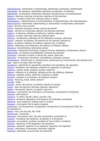 individualizovat - individualise, to individualize, individualize, personalize, individualized
individuální - the individual, individually, individual, an individual, of individual
individuálně - an individual, individually, individual, individual basis, an individual basis
indukce - induction, inducing, of induction, induction of, the induction
indukovat - to induce, induce the, inducing, induce a, induce
industrializace - industrialization of, industrialization, of industrialization, the industrialization
industrializovat - industrialise, industrializing, to industrialize, to industrialise, industrialize
inertní - the inert, inert, an inert
inerční - inertional, inertijnal, crashes, inertial, the inertial
infekce - infection of, of infection, infection, the infection, infections
infekční - of infectious, infection, an infectious, infective, infectious
infikovat - to infect, infect the, infecting, infected, infect
infiltrace - of infiltration, infiltration of, the infiltration, recharge, infiltration
infinitiv - infinitive, an infinitive, the infinitive of, the infinitive, infinitive of
inflace - of inflation, inflation, the inflation, inflation rate, in inflation
inflační - inflationary, the inflationary, the inflation, of inflation, inflation
informace - the information, information, details
informatika - Information technology, Computer Science, informatics, of Informatics, Science
informovaný - an informed, knowledgeable, informed, the informed
informovat - informed, to inform, to inform the, inform, inform the
informátor - an informant, Newsletter, whistleblower, informant, informer
infrastruktura - infrastructure is, infrastructures, infrastructure of, infrastructure, the infrastructure
ingot - ingot is, an ingot, billet, the ingot
ingredience - ingredients of, ingredients, ingredient, the ingredients, the ingredient
inhalace - inhalations, the inhalation, inhalation of, inhalation, of inhalation
inhalovat - inhaled, inhale, inhaling, to inhale, inhale the
inhibice - inhibition of, of inhibition, inhibition of the, the inhibition, inhibition
inhibovat - inhibited, inhibit, inhibit the, inhibiting, to inhibit
iniciativa - initiative of, an initiative, the initiative, initiative
iniciála - Drop Cap, initial, initials, initial of
iniciálka - initial
iniciátor - mover, the initiator, an initiator, initiator of, initiator
injekce - shot, the injection, injections, injection, injection of
injektor - the injector, injector, an injector, injector is
inkarnace - incarnations, the incarnation, an incarnation, incarnation of, incarnation
inkasista - debt collector
inkasovat - to collect, encash, collect, concede, cash
inklinace - inclination, disposition, of inclination, the inclination, inclinations
inklinovat - tend, tending to, tending, tend to, inclined
inkognito - an incognito, the incognito, incognito
inkorporace - the incorporation, incorporation, incorporation of, incorporation of the, the
incorporation of
inkoust - ink is, the ink, inks, ink, of ink
inkriminovat - incriminate
inkrustace - incrustation, inlay, the inlay, encrustation, incrustation of
inkubace - incubation, the incubation, incubation of, of incubation
inkubátor - an incubator, incubator, incubator of, the incubator, incubators
inkvizice - Inquisition, of the Inquisition, the Inquisition
inkvizitor - inquisitor, inquisitor of, an inquisitor, Inquisitors, the inquisitor
inovace - innovations, of innovation, innovation, upgrade
insekticid - insecticide, an insecticide, the insecticide
 