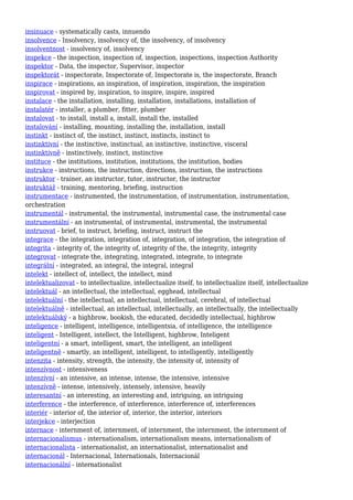 insinuace - systematically casts, innuendo
insolvence - Insolvency, insolvency of, the insolvency, of insolvency
insolventnost - insolvency of, insolvency
inspekce - the inspection, inspection of, inspection, inspections, inspection Authority
inspektor - Data, the inspector, Supervisor, inspector
inspektorát - inspectorate, Inspectorate of, Inspectorate is, the inspectorate, Branch
inspirace - inspirations, an inspiration, of inspiration, inspiration, the inspiration
inspirovat - inspired by, inspiration, to inspire, inspire, inspired
instalace - the installation, installing, installation, installations, installation of
instalatér - installer, a plumber, fitter, plumber
instalovat - to install, install a, install, install the, installed
instalování - installing, mounting, installing the, installation, install
instinkt - instinct of, the instinct, instinct, instincts, instinct to
instinktivní - the instinctive, instinctual, an instinctive, instinctive, visceral
instinktivně - instinctively, instinct, instinctive
instituce - the institutions, institution, institutions, the institution, bodies
instrukce - instructions, the instruction, directions, instruction, the instructions
instruktor - trainer, an instructor, tutor, instructor, the instructor
instruktáž - training, mentoring, briefing, instruction
instrumentace - instrumented, the instrumentation, of instrumentation, instrumentation,
orchestration
instrumentál - instrumental, the instrumental, instrumental case, the instrumental case
instrumentální - an instrumental, of instrumental, instrumental, the instrumental
instruovat - brief, to instruct, briefing, instruct, instruct the
integrace - the integration, integration of, integration, of integration, the integration of
integrita - integrity of, the integrity of, integrity of the, the integrity, integrity
integrovat - integrate the, integrating, integrated, integrate, to integrate
integrální - integrated, an integral, the integral, integral
intelekt - intellect of, intellect, the intellect, mind
intelektualizovat - to intellectualize, intellectualize itself, to intellectualize itself, intellectualize
intelektuál - an intellectual, the intellectual, egghead, intellectual
intelektuální - the intellectual, an intellectual, intellectual, cerebral, of intellectual
intelektuálně - intellectual, an intellectual, intellectually, an intellectually, the intellectually
intelektuálský - a highbrow, bookish, the educated, decidedly intellectual, highbrow
inteligence - intelligent, intelligence, intelligentsia, of intelligence, the intelligence
inteligent - Intelligent, intellect, the Intelligent, highbrow, Inteligent
inteligentní - a smart, intelligent, smart, the intelligent, an intelligent
inteligentně - smartly, an intelligent, intelligent, to intelligently, intelligently
intenzita - intensity, strength, the intensity, the intensity of, intensity of
intenzívnost - intensiveness
intenzívní - an intensive, an intense, intense, the intensive, intensive
intenzívně - intense, intensively, intensely, intensive, heavily
interesantní - an interesting, an interesting and, intriguing, an intriguing
interference - the interference, of interference, interference of, interferences
interiér - interior of, the interior of, interior, the interior, interiors
interjekce - interjection
internace - internment of, internment, of internment, the internment, the internment of
internacionalismus - internationalism, internationalism means, internationalism of
internacionalista - internationalist, an internationalist, internationalist and
internacionál - Internacional, Internationals, Internacionál
internacionální - internationalist
 