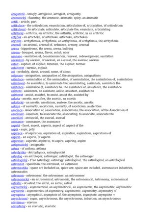 arogantně - smugly, arrogance, arrogant, arrogantly
aromatický - flavoring, the aromatic, aromatic, spicy, an aromatic
artikl - article, part
artikulace - the articulation, enunciation, articulation of, articulation, of articulation
artikulovat - to articulate, articulate, articulate the, enunciate, articulating
artritický - arthritis, an arthritic, the arthritis, arthritic, in an arthritic
artyčok - an artichoke, of artichoke, artichoke, artichokes
arytmie - arrhythmias, arrhythmia, an arrhythmia, of arrhythmia, the arrhythmia
arzenál - an arsenal, arsenal of, ordnance, armory, arsenal
aréna - hippodrome, the arena, arena, bullring
aróma - bouquet, aroma, flavor, relish, odor
asanace - sanitation of, decontamination, renewal, redevelopment, sanitation
asexuální - by asexual, of asexual, an asexual, the asexual, asexual
asfalt - asphalt, of asphalt, bitumen, the asphalt, tarmac
asfaltovat - tarmac, asphalt
asi - probably, about, around, some, of about
asignace - assignation, assignation of, the assignation, assignations
asimilace - assimilation of, the assimilation, of assimilation, the assimilation of, assimilation
asimilovat - to assimilate, to assimilate the, assimilating, assimilate, assimilate the
asistence - assistance of, assistance to, the assistance of, assistance, the assistance
asistent - assistents, an assistant, assist, assistant, assistant to
asistovat - assist, assisted, to assist, assist the, assisted by
asketa - ascetic, mortifier, the ascetic, an ascetic
asketický - an ascetic, asceticism, austere, the ascetic, ascetic
askeze - of austerity, asceticism, austerity, of asceticism, austerities
asociace - Association of, association, associations, the association, of the Association of
asociovat - associate, to associate the, associating, to associate, associate the
asociální - antisocial, the asocial, asocial
asonance - assonance, the assonance
aspekt - facet, aspect, aspects, aspect of, aspect of the
aspik - aspic, jelly
aspirace - of aspiration, aspiration of, aspiration, aspirations, aspirations of
aspirin - an aspirin, of aspirin
aspirovat - aspirate, aspire to, to aspire, aspiring, aspire
astigmatický - astigmatic
astma - of asthma, asthma
astrofyzika - Astrophysics, astrophysicist
astrolog - an astrologer, astrologer, astrologist, the astrologer
astrologický - Free Astrology, astrology, astrological, The astrological, an astrological
astronaut - spaceman, the astronaut, an astronaut
astronautika - space are included as, space are, space are included, astronautics industries,
astronautics
astronom - astronomer, the astronomer, an astronomer
astronomický - an astronomical, astronomic, the astronomical, Astronomy, astronomical
astrální - of astral, the astral, an astral, astral
asymetrický - asymmetrical, an asymmetrical, an asymmetric, the asymmetric, asymmetric
asymetrie - asymmetries, of asymmetry, asymmetric, asymmetry, asymmetry of
asymptota - asymptotic, asymptote of, the asymptote, asymptote, asymptote ⇨
asynchronní - async, asynchronous, the asynchronous, induction, an asynchronous
atavismus - atavism
atavistický - an atavistic, atavistic
 