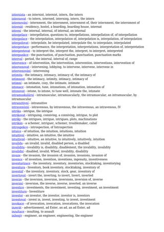 internista - an internist, internist, intern, the intern
internovat - to intern, interned, interning, intern, the intern
internování - internment, the internment, internment of, their internment, the internment of
internát - residency, hostel, a boarding, boarding house, internat
interní - the internal, internal, of internal, an internal
interpelace - interpellation, questions to, interpellations, interpellation of, of interpellation
interpolace - the interpolation, interpolation of, interpolation is, interpolation, of interpolation
interpolovat - interpolate, be interpolated, interpolate the, to interpolate, interpolated
interpretace - performance, the interpretation, interpretations, interpretation of, interpretation
interpretovat - to interpret the, interpret the, interpret, to interpret, interpreted
interpunkce - the punctuation, of punctuation, punctuation, punctuation marks
interval - period, the interval, interval of, range
intervence - of intervention, the intervention, intervention, interventions, intervention of
intervenovat - intervening, lobbying, to intervene, intervene, intervene in
intervenování - intervening
intimita - the intimacy, intimacy, intimacy of, the intimacy of
intimnost - the intimacy, intimity, intimacy, intimacy of
intimní - an intimate, cozy, the intimate, intimate
intonace - intonation, tune, intonations, of intonation, intonation of
intonovat - intone, to intone, to tune well, intonate the, intonate
intramuskulární - intramuscular, intramuscularly, the intramuscular, an intramuscular, by
intramuscular
intranzitivní - intransitive
intravenózní - intravenous, by intravenous, the intravenous, an intravenous, IV
intrika - intrigue, the intrigue
intrikovat - intriguing, conniving, a conniving, intrigue, to plot
intriky - the intrigues, intrigue, intrigues, plots, machinations
intrikán - a schemer, intriguer, schemer, troublemaker, cabal
introspekce - introspection, of Introspection
intuice - of intuition, the intuition, intuitions, intuition
intuitivní - intuitive, an intuitive, the intuitive
intuitivně - intuitive, an intuitive, to intuitively, intuitively, intuition
invalida - an invalid, invalid, disabled person, a disabled
invalidita - invalidity is, disability, disablement, the invalidity, invalidity
invalidní - disabled, invalid, Wheel, invalidity, disability
invaze - the invasion, the invasion of, invasion, invasions, invasion of
invence - of invention, invention, inventions, ingenuity, inventiveness
inventarizace - the inventory, inventory, inventories, stocktaking, inventorying
inventura - Inventory, book inventory, stocktaking, inventory of
inventář - the inventory, inventory, stock, gear, inventory of
invertovat - invert the, inverting, to invert, Invert, inverted
inverze - the inversion, inversion, inversions, inversion of, inverse
inverzní - inversion, the inverse, inverse, inverted, an inverse
investice - investments, the investment, investing, investment, an investment
investitura - Investiture
investor - an investor, the investor, investor is, investors
investovat - invest in, invest, investing, to invest, investment
invokace - of invocation, invocation, invocations, the invocation
inzerát - advertisement, ad Enter, an ad, an ad Enter, ad
inzultace - insulting, to assault
inženýr - engineer, an engineer, engineering, the engineer
 