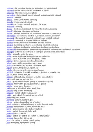 ionizace - the ionization, ionization, ionisation, ion, ionization of
ionizovat - ionize, ionise, ionized, ionize the, to ionize
ionosféra - the ionosphere, ionosphere
iracionální - the irrational, surd, irrational, an irrational, of irrational
iritabilní - irritable
iritovat - irritate, irritate the, irritating
ironicky - ironic, wryly, ironically
ironický - wry, ironic, ironical, an ironic, the ironic
ironizovat - send up
iterace - iterations, iteration of, iteration, the iteration, iterating
itinerář - itinerary, Itineraries, an Itinerary
izolace - isolation, the insulation, insulation, insulation of, isolation of
izolovanost - the isolation, isolation of, isolation, solitude, insularity
izolovaný - the isolated, insulated, isolated by, an isolated, isolated
izolovaně - insulated, in isolation, isolation, isolated
izolovat - isolate, to isolate, isolate the, isolated, insulate
izolující - insulating, insulative, an insulating, insulated, isolating
izolátor - isolator, insulator is, an insulator, insulator, the insulator
izotermický - the isothermal, approximately isothermal, an isothermal, isothermal, isothermic
izotropní - isotropic, the isotropic, of isotropic, grain oriented, an isotropic
jablko - an apple, apple, the apple
jabloň - apple, apple tree, the apple tree, an apple tree
jachta - yacht in, a yacht, yacht, the yacht, Yachts
jaderný - kernel, nuclear, a nuclear, the nuclear
jadrný - nutty, pithy, sententious, racy, terse
jadérko - nucleolus, pip, nucleus, Calibrated, seed
jaguár - jaguar, the jaguar, a jaguar, Jag
jahoda - strawberry, a strawberry, strawberries
jahodník - Jahodník, Trnavská, strawberry, Smolenice, strawberries
jak - as, both, how to, how, to
jakkoliv - although, any, however, no matter how, whatever
jako - such, as a, as, such as, like
jakost - grade, the quality of, quality of, the quality, quality
jakostní - the quality, quality, qualitative, a quality
jakožto - as an, as, as the, as a
jaký - what is, what kind, what, which, how
jakýkoli - any, of any, means any
jakýkoliv - match, whatever, make, any
jakýsi - sort, a kind of, a sort of, sort of, a kind
jakže - beg your pardon
jalovcová - juniper, a juniper, gin
jalovec - juniper, juniper berries, of juniper
jalovice - heifers, heifers belonging, a heifer, born of, heifer
jalovost - effectiveness in, froth, bland, the froth
jalový - frothy, barren, idle, shallow, fruitless
jamka - socket, dimple, pit, hole, well
jankovitý - balky, restive
jantar - amber, the amber, the Jantar, of Jantar, Jantar
jarmark - fair of, fair, fairs, a fair
jarní - the spring, in spring, vernal, spring
jaro - the spring, springtime, spring
 