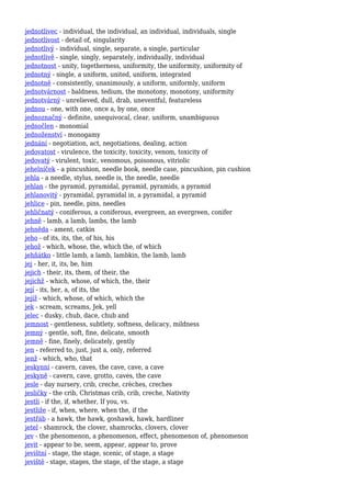 jednotlivec - individual, the individual, an individual, individuals, single
jednotlivost - detail of, singularity
jednotlivý - individual, single, separate, a single, particular
jednotlivě - single, singly, separately, individually, individual
jednotnost - unity, togetherness, uniformity, the uniformity, uniformity of
jednotný - single, a uniform, united, uniform, integrated
jednotně - consistently, unanimously, a uniform, uniformly, uniform
jednotvárnost - baldness, tedium, the monotony, monotony, uniformity
jednotvárný - unrelieved, dull, drab, uneventful, featureless
jednou - one, with one, once a, by one, once
jednoznačný - definite, unequivocal, clear, uniform, unambiguous
jednočlen - monomial
jednoženství - monogamy
jednání - negotiation, act, negotiations, dealing, action
jedovatost - virulence, the toxicity, toxicity, venom, toxicity of
jedovatý - virulent, toxic, venomous, poisonous, vitriolic
jehelníček - a pincushion, needle book, needle case, pincushion, pin cushion
jehla - a needle, stylus, needle is, the needle, needle
jehlan - the pyramid, pyramidal, pyramid, pyramids, a pyramid
jehlanovitý - pyramidal, pyramidal in, a pyramidal, a pyramid
jehlice - pin, needle, pins, needles
jehličnatý - coniferous, a coniferous, evergreen, an evergreen, conifer
jehně - lamb, a lamb, lambs, the lamb
jehněda - ament, catkin
jeho - of its, its, the, of his, his
jehož - which, whose, the, which the, of which
jehňátko - little lamb, a lamb, lambkin, the lamb, lamb
jej - her, it, its, be, him
jejich - their, its, them, of their, the
jejichž - which, whose, of which, the, their
její - its, her, a, of its, the
jejíž - which, whose, of which, which the
jek - scream, screams, Jek, yell
jelec - dusky, chub, dace, chub and
jemnost - gentleness, subtlety, softness, delicacy, mildness
jemný - gentle, soft, fine, delicate, smooth
jemně - fine, finely, delicately, gently
jen - referred to, just, just a, only, referred
jenž - which, who, that
jeskynní - cavern, caves, the cave, cave, a cave
jeskyně - cavern, cave, grotto, caves, the cave
jesle - day nursery, crib, creche, crèches, creches
jesličky - the crib, Christmas crib, crib, creche, Nativity
jestli - if the, if, whether, If you, vs.
jestliže - if, when, where, when the, if the
jestřáb - a hawk, the hawk, goshawk, hawk, hardliner
jetel - shamrock, the clover, shamrocks, clovers, clover
jev - the phenomenon, a phenomenon, effect, phenomenon of, phenomenon
jevit - appear to be, seem, appear, appear to, prove
jevištní - stage, the stage, scenic, of stage, a stage
jeviště - stage, stages, the stage, of the stage, a stage
 