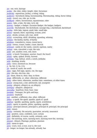 jez - eat, weir, barrage
jezdec - the rider, slider, knight, rider, horseman
jezdecký - equestrian, Jockey, a riding, riding
jezdectví - horseback riding, horsemanship, Horsemaship, riding, horse riding
jezdit - travel, run, ride, go, to ride
jezdkyně - riders, horsewoman, equestrienne, rider
jezero - lake, a lake, the lake, loch, lak
jezevec - badger, a badger, Eurasian Badger, the badger, badgers
jezevčík - Dachshunde, the dachshund, sausage dog, a dachshund, dachshund
jezírko - little lake, lagoon, pond, lake, small lake
ječení - squeals, blare, squealing, scream, yowl
ječet - shriek, scream, yell, roar, shrill
ječivý - screeching, shrill, shrieking, squealing, whining
ječmen - the barley, barley, of barley
jeřabina - rowanberry, rowan, rowan berry
jeřáb - rowan, cranes, loader, crane, derrick
ješitnost - vanity of, the vanity, conceit, egotism, vanity
ješitný - vain, conceited, a vain, the vain
ještě - yet, another, even, still, more
ještěr - a lizard, Varangian, saurian, lizard, the lizard
ježatý - spiky, spiked, bristly, horrent
ježibaba - hag, hellcat, witch, a witch, Ježibaba
ježit - bristling, bristle
ježto - since, inasmuch as, because
ji - by, her, it, be, it to
jih - south of, south, the south
jikry - eggs, fish eggs, spawn, roe, the eggs
jilm - the elm, elm tree, elm
jim - them, them to, their, they, to them
jinak - differently, or, other, otherwise, different
jindy - other times, otherwise, another time, sometimes, at other times
jinoch - young man, a lad, adolescent, lad, youngster
jinotaj - allegory, allegory as, an allegory
jinotajný - allegoric, allegorical
jinovatka - hoarfrost, frost, hoar, rime
jinošský - Teenager, for girls and boys
jinošství - boyhood
jiný - another, a different, else, other, different
jiskra - a spark, the spark, sparkle, spark of, spark
jiskření - sparkle, sparking, sparks, spark, scintillation
jiskřit - spark, to sparkle, glitter, sparking, sparkle
jistina - principal amount, principal is, principal of, principal, the principal
jistit - insure
jistota - certainty, the security, guarantee, security, assurance
jistý - positive, some, confident, sure, certain
jistě - definitely, of course, surely, certainly, sure
jitro - the morning, morn, morning were, morning were the, morning
jitrocel - ribwort, Plantago, psyllium, plantain
jitřit - mean to open
jizva - scars, scar, a scar, scar is, the scar
již - longer, no longer, has already, already, has
 