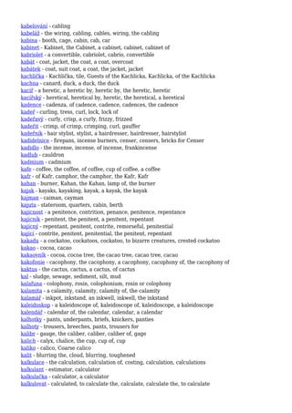 kabelování - cabling
kabeláž - the wiring, cabling, cables, wiring, the cabling
kabina - booth, cage, cabin, cab, car
kabinet - Kabinet, the Cabinet, a cabinet, cabinet, cabinet of
kabriolet - a convertible, cabriolet, cabrio, convertible
kabát - coat, jacket, the coat, a coat, overcoat
kabátek - coat, suit coat, a coat, the jacket, jacket
kachlička - Kachlička, tile, Guests of the Kachlicka, Kachlicka, of the Kachlicka
kachna - canard, duck, a duck, the duck
kacíř - a heretic, a heretic by, heretic by, the heretic, heretic
kacířský - heretical, heretical by, heretic, the heretical, a heretical
kadence - cadenza, of cadence, cadence, cadences, the cadence
kadeř - curling, tress, curl, lock, lock of
kadeřavý - curly, crisp, a curly, frizzy, frizzed
kadeřit - crimp, of crimp, crimping, curl, gauffer
kadeřník - hair stylist, stylist, a hairdresser, hairdresser, hairstylist
kadidelnice - firepans, incense burners, censer, censers, bricks for Censer
kadidlo - the incense, incense, of incense, frankincense
kadlub - cauldron
kadmium - cadmium
kafe - coffee, the coffee, of coffee, cup of coffee, a coffee
kafr - of Kafr, camphor, the camphor, the Kafr, Kafr
kahan - burner, Kahan, the Kahan, lamp of, the burner
kajak - kayaks, kayaking, kayak, a kayak, the kayak
kajman - caiman, cayman
kajuta - stateroom, quarters, cabin, berth
kajícnost - a penitence, contrition, penance, penitence, repentance
kajícník - penitent, the penitent, a penitent, repentant
kajícný - repentant, penitent, contrite, remorseful, penitential
kající - contrite, penitent, penitential, the penitent, repentant
kakadu - a cockatoo, cockatoos, cockatoo, to bizarre creatures, crested cockatoo
kakao - cocoa, cacao
kakaovník - cocoa, cocoa tree, the cacao tree, cacao tree, cacao
kakofonie - cacophony, the cacophony, a cacophony, cacophony of, the cacophony of
kaktus - the cactus, cactus, a cactus, of cactus
kal - sludge, sewage, sediment, silt, mud
kalafuna - colophony, rosin, colophonium, rosin or colophony
kalamita - a calamity, calamity, calamity of, the calamity
kalamář - inkpot, inkstand, an inkwell, inkwell, the inkstand
kaleidoskop - a kaleidoscope of, kaleidoscope of, kaleidoscope, a kaleidoscope
kalendář - calendar of, the calendar, calendar, a calendar
kalhotky - pants, underpants, briefs, knickers, panties
kalhoty - trousers, breeches, pants, trousers for
kalibr - gauge, the caliber, caliber, caliber of, gage
kalich - calyx, chalice, the cup, cup of, cup
kaliko - calico, Coarse calico
kalit - blurring the, cloud, blurring, toughened
kalkulace - the calculation, calculation of, costing, calculation, calculations
kalkulant - estimator, calculator
kalkulačka - calculator, a calculator
kalkulovat - calculated, to calculate the, calculate, calculate the, to calculate
 