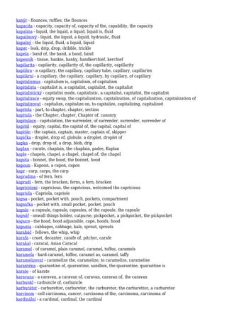 kanýr - flounces, ruffles, the flounces
kapacita - capacity, capacity of, capacity of the, capability, the capacity
kapalina - liquid, the liquid, a liquid, liquid is, fluid
kapalinový - liquid, the liquid, a liquid, hydraulic, fluid
kapalný - the liquid, fluid, a liquid, liquid
kapat - leak, drip, drop, dribble, trickle
kapela - band of, the band, a band, band
kapesník - tissue, hankie, hanky, handkerchief, kerchief
kapilarita - capilarity, capillarity of, the capillarity, capillarity
kapilára - a capillary, the capillary, capillary tube, capillary, capillaries
kapilární - a capillary, the capillary, capillary, by capillary, of capillary
kapitalismus - capitalism is, capitalism, of capitalism
kapitalista - capitalist is, a capitalist, capitalist, the capitalist
kapitalistický - capitalist mode, capitalistic, a capitalist, capitalist, the capitalist
kapitalizace - equity swap, the capitalization, capitalization, of capitalization, capitalization of
kapitalizovat - capitalize, capitalize on, to capitalize, capitalizing, capitalized
kapitola - part, to chapter, chapter, section
kapitula - the Chapter, chapter, Chapter of, canonry
kapitulace - capitulation, the surrender, of surrender, surrender, surrender of
kapitál - equity, capital, the capital of, the capital, capital of
kapitán - the captain, captain, master, captain of, skipper
kapička - droplet, drop of, globule, a droplet, droplet of
kapka - drop, drop of, a drop, blob, drip
kaplan - curate, chaplain, the chaplain, padre, Kaplan
kaple - chapels, chapel, a chapel, chapel of, the chapel
kapota - bonnet, the hood, the bonnet, hood
kapoun - Kapoun, a capon, capon
kapr - carp, carps, the carp
kapradina - of fern, fern
kapradí - fern, the bracken, ferns, a fern, bracken
kapriciózní - capricious, the capricious, welcomed the capricious
kapriola - Capriola, capriole
kapsa - pocket, pocket with, pouch, pockets, compartment
kapsička - pocket with, small pocket, pocket, pouch
kapsle - a capsule, capsule, capsules, of the capsule, the capsule
kapsář - onwall things holder, cutpurse, pickpocket, a pickpocket, the pickpocket
kapuce - the hood, hood adjustable, cape, hoods, hood
kapusta - cabbages, cabbage, kale, sprout, sprouts
karabáč - fellows, the whip, whip
karafa - cruet, decanter, carafe of, pitcher, carafe
karakal - caracal, Asian Caracal
karamel - of caramel, plain caramel, caramel, toffee, caramels
karamela - hard caramel, toffee, caramel as, caramel, taffy
karamelizovat - caramelize the, caramelize, to caramelize, caramelise
karanténa - quarantine of, quarantine, sandbox, the quarantine, quarantine is
karate - of karate
karavana - a caravan, a caravan of, caravan, caravan of, the caravan
karbunkl - carbuncle of, carbuncle
karburátor - carburettor, carburetor, the carburetor, the carburettor, a carburetor
karcinom - cell carcinoma, cancer, carcinoma of the, carcinoma, carcinoma of
kardinální - a cardinal, cardinal, the cardinal
 