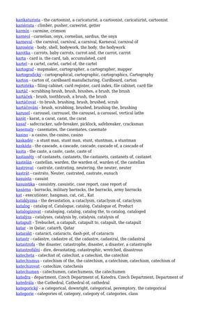 karikaturista - the cartoonist, a caricaturist, a cartoonist, caricaturist, cartoonist
kariérista - climber, pusher, careerist, getter
karmín - carmine, crimson
karneol - carnelian, onyx, cornelian, sardius, the onyx
karneval - the carnival, carnival, a carnival, Karneval, carnival of
karosérie - body, shell, bodywork, the body, the bodywork
karotka - carrots, baby carrots, carrot and, the carrot, carrot
karta - card is, the card, tab, accumulated, card
kartel - a cartel, cartel, cartel of, the cartel
kartograf - mapmaker, cartographer, a cartographer, mapper
kartografický - cartographical, cartographic, cartographics, Cartography
karton - carton of, cardboard manufacturing, Cardboard, carton
kartotéka - filing cabinet, card register, card index, file cabinet, card file
kartáč - scrubbing brush, brush, brushes, a brush, the brush
kartáček - brush, toothbrush, a brush, the brush
kartáčovat - to brush, brushing, brush, brushed, scrub
kartáčování - brush, scrubbing, brushed, brushing the, brushing
karusel - carousel, carrousel, the carousel, a carousel, vertical lathe
karát - karat, a carat, carat, the carat
kasař - safecracker, safe-breaker, picklock, safebreaker, cracksman
kasematy - casemates, the casemates, casemate
kasino - a casino, the casino, casino
kaskadér - a stunt man, stunt man, stunt, stuntman, a stuntman
kaskáda - the cascade, a cascade, cascade, cascade of, a cascade of
kasta - the caste, a caste, caste, caste of
kastaněty - of castanets, castanets, the castanets, castanets of, castanet
kastelán - castellan, warden, the warden of, warden of, the castellan
kastrovat - castrate, castrating, neutering, the neuter, neuter
kastrát - castrato, Neuter, castrated, castrate, eunuch
kasuista - casuist
kasuistika - casuistry, casuistic, case report, case report of
kasárna - barracks, military barracks, the barracks, army barracks
kat - executioner, hangman, cat, cat., Kat
kataklyzma - the devastation, a cataclysm, cataclysm of, cataclysm
katalog - catalog of, Catalogue, catalog, Catalogue of, Product
katalogizovat - cataloging, catalog, catalog the, to catalog, cataloged
katalýza - catalyses, catalysis by, catalysis, catalysis of
katapult - Trebuchet, a catapult, catapult to, catapult, the catapult
katar - in Qatar, catarrh, Qatar
katarakt - cataract, cataracts, dash-pot, of cataracts
katastr - cadastre, cadastre of, the cadastre, cadastral, the cadastral
katastrofa - the disaster, catastrophe, disaster, a disaster, a catastrophe
katastrofální - dire, devastating, catastrophic, wretched, disastrous
katecheta - catechist of, catechist, a catechist, the catechist
katechismus - catechism of the, the catechism, a catechism, catechism, catechism of
katechizovat - catechize, catechesis
katechumen - catechumen, catechumens, the catechumen
katedra - department, Czech Department of, Katedra, Czech Department, Department of
katedrála - the Cathedral, Cathedral of, cathedral
kategorický - a categorical, downright, categorical, peremptory, the categorical
kategorie - categories of, category, category of, categories, class
 