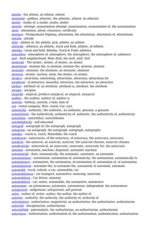 ateista - the atheist, an atheist, atheist
ateistický - godless, atheistic, the atheistic, atheist, an atheistic
ateliér - studio of, a studio, studio, atelier
atentát - attempt, assassination attempt, assassination, assassination of, the assassination
atest - attestation, attest, clearance, certificate
atestace - Postgraduate Diploma, attestation, the attestation, attestation of, attestations
atituda - atitude
atlet - athlete of, the athlete, jock, athlete, an athlete
atletický - athletics, an athletic, track and field, athletic, of athletic
atletika - track and field, Atletika, Track & Field, athletics
atmosféra - atmosphere of, atmosphere, the atmosphere, the atmosphere of, ambience
atol - Atoll neighborhood, Male Atoll, the atoll, atoll, Atol
atomický - The atomic, atomic, of atomic, an atomic
atomizovat - atomise the, to atomize, atomize the, atomize, atomise
atomizér - atomiser, the atomizer, an atomizer, atomizer
atomový - atomic, nuclear, atom, the atomic, an atomic
atrakce - atractions, interesting, attractions, attraction, attractions for
atraktivní - of attractive, beautiful, attractive, the attractive, an attractive
atribut - attribute of, an attribute, attribute is, attribute, the attribute
atropin - atropine
atypický - atypical, produce untypical, an atypical, untypical
auditor - the auditor, auditor of, auditor is
aureola - hallway, aureole, a halo, halo of
aut - rental company, Hire, rental, Car, cars
autentický - authentic, the authentic, an authentic, genuine, a genuine
autentičnost - the authenticity, authenticity of, authentic, the authenticity of, authenticity
autochton - autochthon, autochthones
autodidaktický - self-educated
autograf - autograph of, the autograph, autograph
autogram - an autograph, the autograph, autograph, autographs
autokar - coach is, coach, Motorbike, the coach
autokracie - autocracies, of the autocracy, of autocracy, the autocracy, autocracy
autokrat - the autocrat, an autocrat, autocrat, the autocrat chooses, autocrat chooses
autokratický - autocratical, an autocratic, autocratic, autocratic for, the autocratic
automat - automaton, machine, dispenser, automatic machine
automatický - Auto, automatically, the automatic, automatic, an automatic
automatismus - automatism, automatism of, automaticity, the automatism, automatically to
automatizace - automation, the automation, of automation of, automation of, of automation
automatizovat - automate the, to automate the, automated, to automate, automate
automobil - truck, vehicle, a car, automobile, car
automobilismus - car transport, automotive, motoring, motorism
automobilista - Car Driver, motorist
automobilový - car, motor, automobile, the automotive, automotive
autonomní - an autonomous, autonomic, autonomous, independent, the autonomous
autoportrét - selfportrait, self-portrait, self portrait
autor - author of, writer, author, the author, the author of
autorita - authority, the authority, the authority of, authority of
autoritativní - authoritative, magisterial, an authoritative, the authoritative, authoritarian
autoritář - disciplinarian, authoritarian
autoritářský - paternalistic, the authoritarian, an authoritarian, authoritarian
autorizace - Authorisation, authorization of, the authorization, authentication, authorization
 