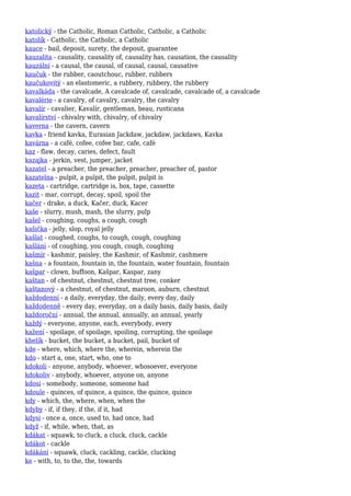 katolický - the Catholic, Roman Catholic, Catholic, a Catholic
katolík - Catholic, the Catholic, a Catholic
kauce - bail, deposit, surety, the deposit, guarantee
kauzalita - causality, causality of, causality has, causation, the causality
kauzální - a causal, the causal, of causal, causal, causative
kaučuk - the rubber, caoutchouc, rubber, rubbers
kaučukovitý - an elastomeric, a rubbery, rubbery, the rubbery
kavalkáda - the cavalcade, A cavalcade of, cavalcade, cavalcade of, a cavalcade
kavalérie - a cavalry, of cavalry, cavalry, the cavalry
kavalír - cavalier, Kavalír, gentleman, beau, rusticana
kavalírství - chivalry with, chivalry, of chivalry
kaverna - the cavern, cavern
kavka - friend kavka, Eurasian Jackdaw, jackdaw, jackdaws, Kavka
kavárna - a café, cofee, cofee bar, cafe, café
kaz - flaw, decay, caries, defect, fault
kazajka - jerkin, vest, jumper, jacket
kazatel - a preacher, the preacher, preacher, preacher of, pastor
kazatelna - pulpit, a pulpit, the pulpit, pulpit is
kazeta - cartridge, cartridge is, box, tape, cassette
kazit - mar, corrupt, decay, spoil, spoil the
kačer - drake, a duck, Kačer, duck, Kacer
kaše - slurry, mush, mash, the slurry, pulp
kašel - coughing, coughs, a cough, cough
kašička - jelly, slop, royal jelly
kašlat - coughed, coughs, to cough, cough, coughing
kašlání - of coughing, you cough, cough, coughing
kašmír - kashmir, paisley, the Kashmir, of Kashmir, cashmere
kašna - a fountain, fountain in, the fountain, water fountain, fountain
kašpar - clown, buffoon, Kašpar, Kaspar, zany
kaštan - of chestnut, chestnut, chestnut tree, conker
kaštanový - a chestnut, of chestnut, maroon, auburn, chestnut
každodenní - a daily, everyday, the daily, every day, daily
každodenně - every day, everyday, on a daily basis, daily basis, daily
každoroční - annual, the annual, annually, an annual, yearly
každý - everyone, anyone, each, everybody, every
kažení - spoilage, of spoilage, spoiling, corrupting, the spoilage
kbelík - bucket, the bucket, a bucket, pail, bucket of
kde - where, which, where the, wherein, wherein the
kdo - start a, one, start, who, one to
kdokoli - anyone, anybody, whoever, whosoever, everyone
kdokoliv - anybody, whoever, anyone on, anyone
kdosi - somebody, someone, someone had
kdoule - quinces, of quince, a quince, the quince, quince
kdy - which, the, where, when, when the
kdyby - if, if they, if the, if it, had
kdysi - once a, once, used to, had once, had
když - if, while, when, that, as
kdákat - squawk, to cluck, a cluck, cluck, cackle
kdákot - cackle
kdákání - squawk, cluck, cackling, cackle, clucking
ke - with, to, to the, the, towards
 
