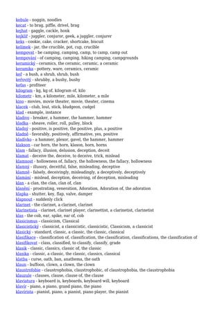 kebule - noggin, noodles
kecat - to brag, piffle, drivel, brag
kejhat - gaggle, cackle, honk
kejklíř - juggler, conjuror, geek, a juggler, conjurer
keks - cookie, cake, cracker, shortcake, biscuit
kelímek - jar, the crucible, pot, cup, crucible
kempovat - be camping, camping, camp, to camp, camp out
kempování - of camping, camping, hiking camping, campgrounds
keramický - ceramics, the ceramic, ceramic, a ceramic
keramika - pottery, ware, ceramics, ceramic
keř - a bush, a shrub, shrub, bush
keřovitý - shrubby, a bushy, bushy
keťas - profiteer
kilogram - kg, kg of, kilogram of, kilo
kilometr - km, a kilometer, mile, kilometer, a mile
kino - movies, movie theater, movie, theater, cinema
klacek - club, lout, stick, bludgeon, cudgel
klad - example, instance
kladivo - breaker, a hammer, the hammer, hammer
kladka - sheave, roller, roll, pulley, block
kladný - positive, is positive, the positive, plus, a positive
kladně - favorably, positively, affirmative, yes, positive
kladívko - a hammer, plexor, gavel, the hammer, hammer
klakson - car horn, the horn, klaxon, horn, horns
klam - fallacy, illusion, delusion, deception, deceit
klamat - deceive the, deceive, to deceive, trick, mislead
klamnost - hollowness of, fallacy, the hollowness, the fallacy, hollowness
klamný - illusory, deceitful, false, misleading, deceptive
klamně - falsely, deceivingly, misleadingly, a deceptively, deceptively
klamání - mislead, deception, deceiving, of deception, misleading
klan - a clan, the clan, clan of, clan
klanění - prostrating, veneration, Adoration, Adoration of, the adoration
klapka - shutter, key, flap, valve, damper
klapnout - suddenly click
klarinet - the clarinet, a clarinet, clarinet
klarinetista - clarinet, clarinet player, clarinettist, a clarinetist, clarinetist
klas - the cob, ear, spike, ear of, cob
klasicismus - classicism, Classical
klasicistický - classicist, a classicistic, classicistic, Classicism, a classicist
klasický - standard, classic, a classic, the classic, classical
klasifikace - classification of, classification, the classification, classifications, the classification of
klasifikovat - class, classified, to classify, classify, grade
klasik - classic, classics, classic of, the classic
klasika - classic, a classic, the classic, classics, classical
klatba - curse, oath, ban, anathema, the oath
klaun - buffoon, clown, a clown, the clown
klaustrofobie - claustrophobia, claustrophobic, of claustrophobia, the claustrophobia
klauzule - clauses, clause, clause of, the clause
klaviatura - keyboard is, keyboards, keyboard will, keyboard
klavír - piano, a piano, grand piano, the piano
klavírista - pianist, piano, a pianist, piano player, the pianist
 