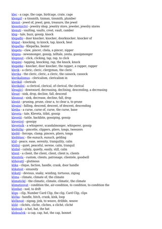 klec - a cage, the cage, birdcage, crate, cage
klempíř - a tinsmith, tinman, tinsmith, plumber
klenot - jewel of, jewel, gem, treasure, the jewel
klenotnictví - jewelry shop, jewelry store, jeweler, jewelry stores
klenutí - vaulting, vaults, crest, vault, camber
klep - tale, buzz, gossip, knock
klepadlo - door knocker, knocker, doorknocker, knocker of
klepat - knocking, to knock, tap, knock, beat
klepačka - Klepačka, beater
klepeto - claw, pincer, chela, a pincer, nipper
klepna - newsmonger, gossip, telltale, yenta, gossipmonger
klepnout - click, clicking, tap, rap, to click
klepání - tapping, knocking, rap, the knock, knock
klepátko - knocker, door knocker, the rapper, a rapper, rapper
klerik - a cleric, cleric, clergyman, the cleric
klerika - the cleric, cleric, a cleric, the cassock, cassock
klerikalismus - clericalism, clericalism in
klerikál - clericals
klerikální - a clerical, clerical, of clerical, the clerical
klesající - downward, decreasing, declining, descending, a decreasing
klesat - sink, drop, decline, fall, descend
klesnout - sink, decrease, decline, fall, drop
klestit - pruning, prune, clear a, to clear a, to prune
klesání - falling, descend, descent, of descent, descending
kletba - a curse, curse of, curse, the curse, bane
kleveta - tale, Kleveta, titbit, gossip
klevetit - tattle, backbite, gossiping, gossip
klevetivý - gossipy
klevetník - a whisperer, scandalmonger, whisperer, gossip
kleštičky - pincette, clippers, pliers, tongs, tweezers
kleště - forceps, clamp, pincers, pliers, tongs
kleštěnec - the eunuch, eunuch, gelding
klid - peace, ease, serenity, tranquility, calm
klidný - quiet, peaceful, serene, calm, tranquil
klidně - calmly, quietly, easily, still, calm
klient - a client, the client, client, client is, clients
klientela - custom, clients, patronage, clientele, goodwill
klihovatý - glutinous
klika - clique, faction, handle, crank, door handle
klikatost - sinuosity
klikatý - devious, snaky, winding, tortuous, zigzag
klima - climate, climate of, the climate
klimatický - the climatic, climate, climatic, the climate
klimatizovat - condition the, air-condition, to condition, to condition the
klimbat - nod, to drift
klips - clip, Number Card Clip, the clip, Card Clip, clips
klička - handle, hitch, crank, kink, loop
kličkovat - zigzag, jink, to weave, dribble, weave
klišé - clichés, cliche, cliches, a cliché, cliché
klobouk - a hat, hat, the hat
klobouček - a cap, cap, hat, the cap, bonnet
 