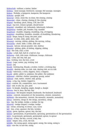 kloboučník - milliner, a hatter, hatter
klobása - meat sausage, bratwurst, sausage, the sausage, sausages
klokan - Wallaby, a kangaroo, kangaroo, the kangaroo
klokotat - gurgle, trill
klonovat - clone, clone the, to clone, the cloning, cloning
klonování - clone, cloning, cloning of, the cloning
klopení - buckling, pitch, tilting, LTB, the LTB
klopit - tip over, remain upright, should lower
klopotný - stumbled, toil, toilsomely, laboriously, toilsome
klopýtnout - tumble, jolt, founder, trip, stumble
klopýtnutí - stumble, tripping, stumbling, trip, of tripping
klopýtání - stumbling, stumbles, stumble, of stumbling, blundering
kloub - hinge, hang of, hang, the joint, joint
klouzat - to slide, slide, glide, skim, ride
klouzavý - moving, sliding, gliding, the moving, rolling
klouzačka - chute, slide, a slide, slide and
klouzek - talcum, talcum powder, talc, boletus
klouzání - gliding, glide, of sliding, slipping, sliding
klub - the club, club, a club
klubko - a ball, ball, ball of, a ball of, clue
klubovna - club, club room, clubhouse, lounge, clubroom
kluk - a boy, lad, boy, kid, guy
klus - trotting, trot, the trot, a trot
klusat - Lope, canter, jog, trotting, trot
klusot - jog
klusák - trotting dog, Klusák, a trotter, trotter, a trotting dog
kluziště - skating rinks, ice rink, rink, skating rink, an ice rink
kluzký - lubricious, a slick, slippery, slick, a slippery
kluzák - glider, glider is, sailplane, the glider, the sailplane
klábosení - chitchat, chatter, gossiping, gossip, natter
klábosit - chat, natter, chatter, talk, gossip
kláda - a log, log, timber, logged to
klání - contest, tilt, competition, race, tournament
klást - ask, to ask, lay, put, pose
klátit - to dangle, dangling, joggle, dangle a, dangle
klávesa - key is, keys, the key, key
klávesnice - the keypad, keypad, keyboards, the keyboard, keyboard
klášter - convent, monastery of, the monastery, cloister, monastery
klášterní - the monastery, convent, the monastic, monastic, monastery
klérus - ministry, clergy of, the clergy, sacerdocy, clergy
klín - lap, the wedge, wedge, a wedge, his lap
klínovitý - wedge shaped, a wedge, wedge
klít - swear, swearing, to swear, cuss, curse
klíč - key, a key, spanner, the key, turnkey
klíček - germ, ignition, sprout, key, the key
klíčení - germination, of germination, sprouting, germination of, the germination
klíčit - to germinate, germinate, germinated, sprout, to sprout
klíčový - of key, the key, crucial, a key, key
klíště - limpet, tick, a tick, the tick
klížidlo - the sizing agent, sizing agent, sizing, the sizing, sizing is
klížit - size the, to size the, sizing
 