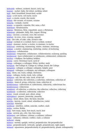 kohoutek - withers, cockerel, faucet, cock, tap
kojenec - sucker, baby, the infant, suckling, infant
kojit - feed, breastfeed, breast-feed, suckle
kojná - a wet nurse, wet nurse, nurse
kojot - a coyote, coyote, the coyote
kokain - the cocaine, of cocaine, cocaine
kokarda - cockade, rosette
koketa - a coquette, coquette, flirt, minx, a flirt
koketnost - flirtatiousness
koketní - flirtatious, flirty, coquettish, saucy, a flirtatious
koketovat - philander, dally, flirt, coquet, flirting
kokos - coconut, a coconut, coco, the coconut
kokrhat - to crow, crow, crowing, squawk
koks - the coke, of coke, coke, furnace coke
koktajl - cocktail of, a cocktail, have a cocktail, cocktail
koktat - stammer, stutter, a stutter, to stammer, to stutter
koktavost - stuttering, stammering, stutter, stammer, sttutering
koktání - a stutter, stammering, stuttering, stutter, of stuttering
kolaborace - collaboration
kolaborant - temporizer, collaborator, collaborationist, scalawag, quisling
kolaborovat - have collaborated, to collaborate, collaborated, collaborate
kolchoz - a kolkhoz, the kolkhoz, kolkhoz
koleda - carol, Christmas Carol, carol of
kolega - colleague, a colleague, fellow, brother, mate
kolegium - the College of, College of, college, board, the College
kolegiální - collegial, a collegial, collegiate, helpful, peer
kolegyně - colleague, a colleague, my colleague, colleagues
kolej - dorm, rail, track, college, dormitory
koleje - colleges, tracks, track, rails, college
kolejnice - rail, the rail, rails, track, of the rail
kolekce - collection, the collection, a collection, collections, collection of
kolektiv - team of, group, collective, team, collective of
kolektivismus - collectivism of, collectivism, collectivity, collectivism has
kolektivizovat - collectivize
kolektivní - of collective, a collective, the collective, collective, collecting
kolektivně - a collective, collectively, collective
kolem - round, around, past, about, along
kolemjdoucí - passers, passersby, passerby
koleno - bend, elbow, knee, the knee, knuckle
kolečko - barrow, round, wheel, wheelbarrow, caster
kolečkář - Kolečkář
kolidovat - interfere, collide, coincide, conflict, clash
koliha - curlew, Koliha
kolik - how many, many, how much, much, how
kolika - several, pin, colic, few, how many
kolineární - are collinear, colinear, a collinear, collinear
kolize - collisions, collision, conflict, clash, a collision
kolkovat - stamp
kolmice - normal, upright, vertical, perpendicular, the perpendicular
kolmo - perpendicularly, vertically, upright, perpendicular, right angles
kolmost - squareness, perpendicularity of, perpendicularity, plumb, orthogonality
 