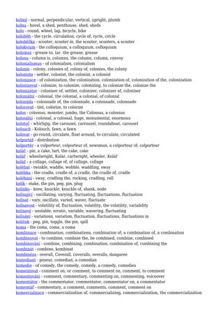 kolmý - normal, perpendicular, vertical, upright, plumb
kolna - hovel, a shed, penthouse, shed, sheds
kolo - round, wheel, lap, bicycle, bike
koloběh - the cycle, circulation, cycle of, cycle, circle
koloběžka - scooter, scooter in, the scooter, scooters, a scooter
kolokvium - the colloquium, a colloquium, colloquium
kolomaz - grease to, tar, the grease, grease
kolona - column is, columns, the column, column, convoy
kolonialismus - of colonialism, colonialism
kolonie - colony, colonies of, colony of, colonies, the colony
kolonista - settler, colonist, the colonist, a colonist
kolonizace - of colonization, the colonization, colonization of, colonization of the, colonization
kolonizovat - colonize, to colonize, colonizing, to colonize the, colonize the
kolonizátor - coloniser of, settler, colonizer, colonizer of, coloniser
koloniální - colonial, the colonial, a colonial, of colonial
kolonáda - colonnade of, the colonnade, a colonnade, colonnade
kolorovat - tint, colorize, to colorize
kolos - colossus, monster, jumbo, the Colossus, a colossus
kolosální - colossal, a colossal, huge, monumental, enormous
kolotoč - whirligig, the carousel, carrousel, roundabout, carousel
kolouch - Kolouch, fawn, a fawn
kolovat - go round, circulate, float around, to circulate, circulated
kolportáž - distribution
kolportér - a colporteur, colporteur of, newsman, a colporteur of, colporteur
koláč - pie, a cake, tart, the cake, cake
kolář - wheelwright, Kolar, cartwright, wheeler, Kolář
koláž - a collage, collage of, of collage, collage
kolébat - twinkle, waddle, wobble, waddling, sway
kolébka - the cradle, cradle of, a cradle, the cradle of, cradle
kolébání - sway, cradling the, rocking, cradling, roll
kolík - stake, the pin, peg, pin, plug
kolínko - knee, knuckle, knuckle of, shank, node
kolísající - vacillating, varying, fluctuating, fluctuations, fluctuation
kolísat - vary, oscillate, varied, waver, fluctuate
kolísavost - volatility of, fluctuation, volatility, the volatility, variability
kolísavý - unstable, erratic, variable, wavering, fluctuating
kolísání - variations, variation, fluctuation, fluctuations, fluctuations in
kolíček - peg, pin, toggle, the pin, spill
koma - the coma, coma, a coma
kombinace - combination, combinations, combination of, a combination of, a combination
kombinovat - to combine, combine the, be combined, combine, combined
kombinování - combine, combining, combination, combination of, combining the
kombinát - combine, kombinat
kombinéza - overall, Coverall, coveralls, overalls, dungaree
komediant - poseur, comedian, a comedian
komedie - of comedy, the comedy, comedy, a comedy, comedies
komentovat - comment on, or comment, to comment on, comment, to comment
komentování - comment, commentary, commenting on, commenting, voiceover
komentátor - the commentator, commentator, commentator on, a commentator
komentář - commentary, a comment, comments, comment, comment on
komercializace - commercialization of, commercializing, commercialization, the commercialization
 